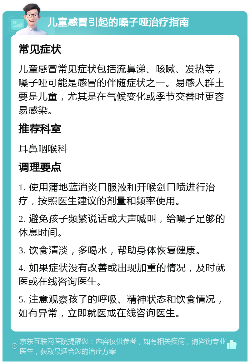 儿童感冒引起的嗓子哑治疗指南 常见症状 儿童感冒常见症状包括流鼻涕、咳嗽、发热等，嗓子哑可能是感冒的伴随症状之一。易感人群主要是儿童，尤其是在气候变化或季节交替时更容易感染。 推荐科室 耳鼻咽喉科 调理要点 1. 使用蒲地蓝消炎口服液和开喉剑口喷进行治疗，按照医生建议的剂量和频率使用。 2. 避免孩子频繁说话或大声喊叫，给嗓子足够的休息时间。 3. 饮食清淡，多喝水，帮助身体恢复健康。 4. 如果症状没有改善或出现加重的情况，及时就医或在线咨询医生。 5. 注意观察孩子的呼吸、精神状态和饮食情况，如有异常，立即就医或在线咨询医生。