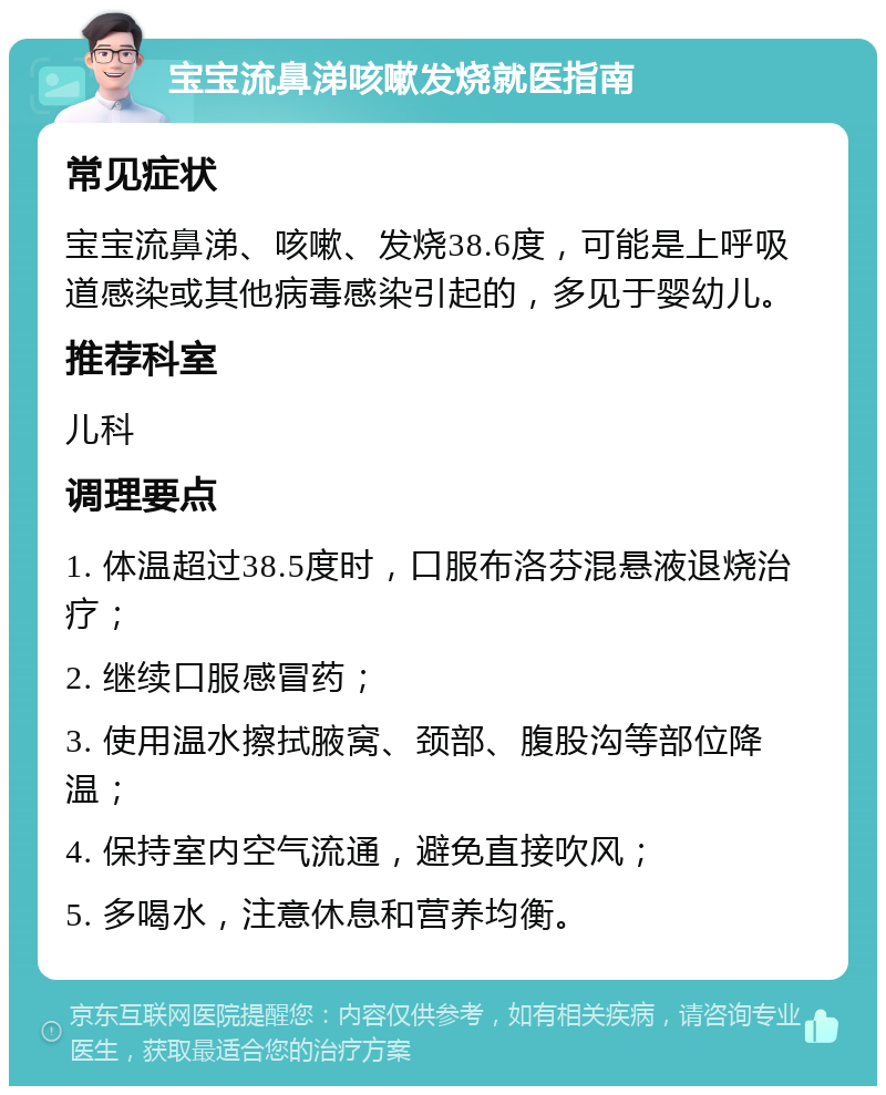 宝宝流鼻涕咳嗽发烧就医指南 常见症状 宝宝流鼻涕、咳嗽、发烧38.6度，可能是上呼吸道感染或其他病毒感染引起的，多见于婴幼儿。 推荐科室 儿科 调理要点 1. 体温超过38.5度时，口服布洛芬混悬液退烧治疗； 2. 继续口服感冒药； 3. 使用温水擦拭腋窝、颈部、腹股沟等部位降温； 4. 保持室内空气流通，避免直接吹风； 5. 多喝水，注意休息和营养均衡。