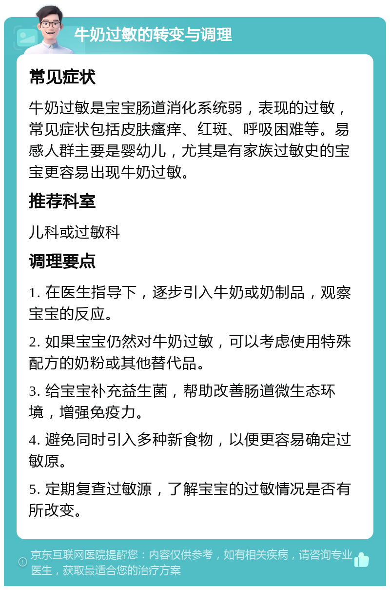 牛奶过敏的转变与调理 常见症状 牛奶过敏是宝宝肠道消化系统弱，表现的过敏，常见症状包括皮肤瘙痒、红斑、呼吸困难等。易感人群主要是婴幼儿，尤其是有家族过敏史的宝宝更容易出现牛奶过敏。 推荐科室 儿科或过敏科 调理要点 1. 在医生指导下，逐步引入牛奶或奶制品，观察宝宝的反应。 2. 如果宝宝仍然对牛奶过敏，可以考虑使用特殊配方的奶粉或其他替代品。 3. 给宝宝补充益生菌，帮助改善肠道微生态环境，增强免疫力。 4. 避免同时引入多种新食物，以便更容易确定过敏原。 5. 定期复查过敏源，了解宝宝的过敏情况是否有所改变。