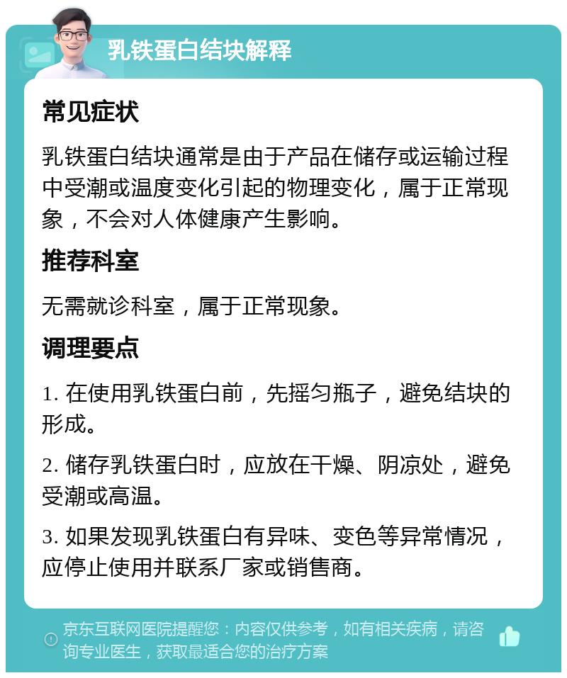 乳铁蛋白结块解释 常见症状 乳铁蛋白结块通常是由于产品在储存或运输过程中受潮或温度变化引起的物理变化，属于正常现象，不会对人体健康产生影响。 推荐科室 无需就诊科室，属于正常现象。 调理要点 1. 在使用乳铁蛋白前，先摇匀瓶子，避免结块的形成。 2. 储存乳铁蛋白时，应放在干燥、阴凉处，避免受潮或高温。 3. 如果发现乳铁蛋白有异味、变色等异常情况，应停止使用并联系厂家或销售商。