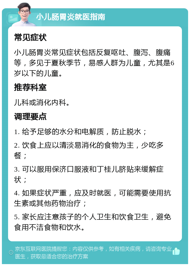 小儿肠胃炎就医指南 常见症状 小儿肠胃炎常见症状包括反复呕吐、腹泻、腹痛等，多见于夏秋季节，易感人群为儿童，尤其是6岁以下的儿童。 推荐科室 儿科或消化内科。 调理要点 1. 给予足够的水分和电解质，防止脱水； 2. 饮食上应以清淡易消化的食物为主，少吃多餐； 3. 可以服用保济口服液和丁桂儿脐贴来缓解症状； 4. 如果症状严重，应及时就医，可能需要使用抗生素或其他药物治疗； 5. 家长应注意孩子的个人卫生和饮食卫生，避免食用不洁食物和饮水。