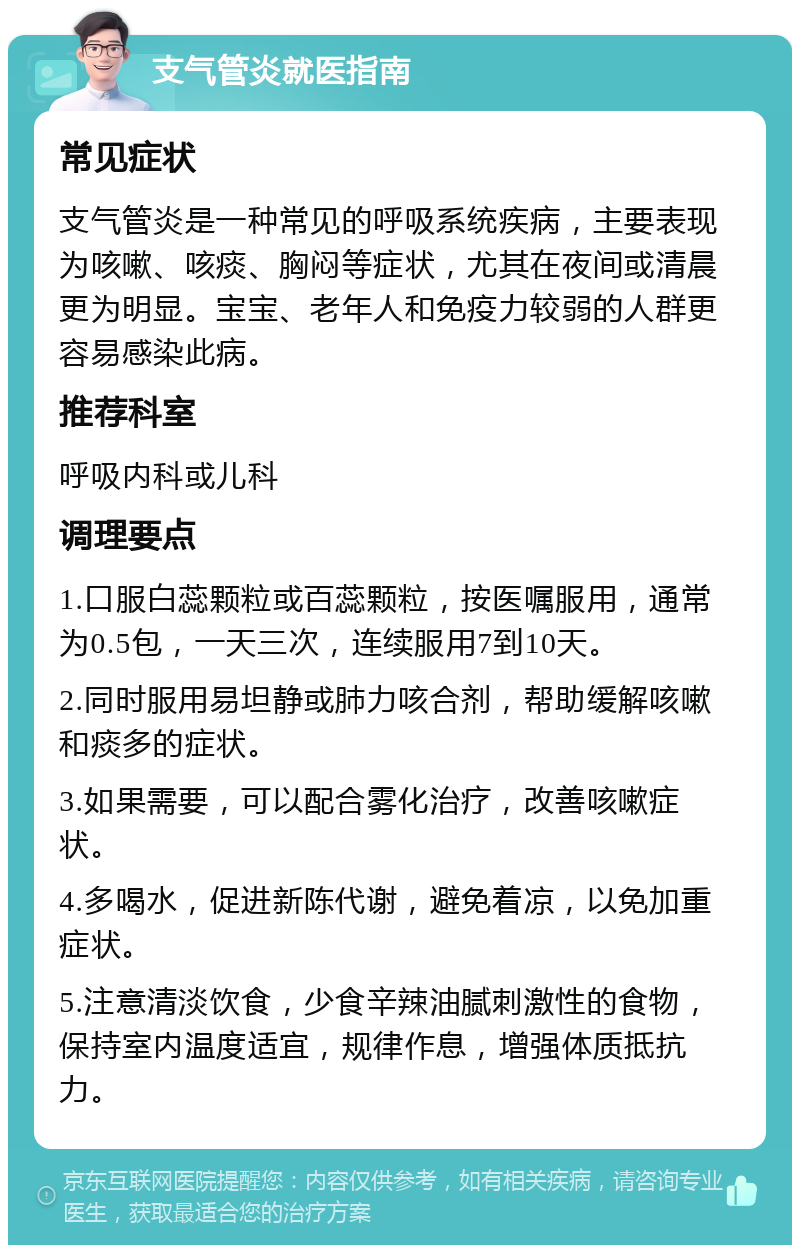 支气管炎就医指南 常见症状 支气管炎是一种常见的呼吸系统疾病，主要表现为咳嗽、咳痰、胸闷等症状，尤其在夜间或清晨更为明显。宝宝、老年人和免疫力较弱的人群更容易感染此病。 推荐科室 呼吸内科或儿科 调理要点 1.口服白蕊颗粒或百蕊颗粒，按医嘱服用，通常为0.5包，一天三次，连续服用7到10天。 2.同时服用易坦静或肺力咳合剂，帮助缓解咳嗽和痰多的症状。 3.如果需要，可以配合雾化治疗，改善咳嗽症状。 4.多喝水，促进新陈代谢，避免着凉，以免加重症状。 5.注意清淡饮食，少食辛辣油腻刺激性的食物，保持室内温度适宜，规律作息，增强体质抵抗力。