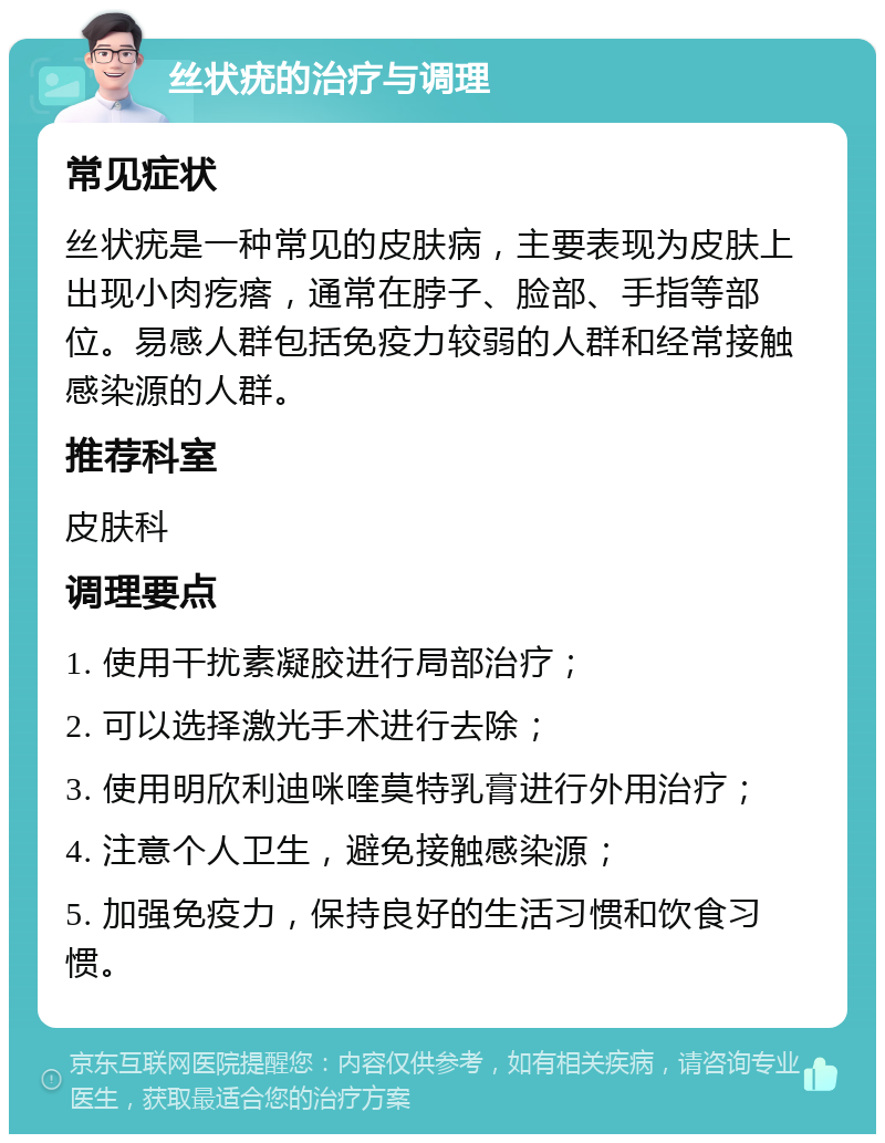 丝状疣的治疗与调理 常见症状 丝状疣是一种常见的皮肤病，主要表现为皮肤上出现小肉疙瘩，通常在脖子、脸部、手指等部位。易感人群包括免疫力较弱的人群和经常接触感染源的人群。 推荐科室 皮肤科 调理要点 1. 使用干扰素凝胶进行局部治疗； 2. 可以选择激光手术进行去除； 3. 使用明欣利迪咪喹莫特乳膏进行外用治疗； 4. 注意个人卫生，避免接触感染源； 5. 加强免疫力，保持良好的生活习惯和饮食习惯。