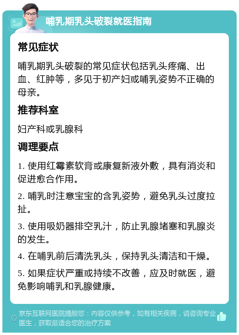 哺乳期乳头破裂就医指南 常见症状 哺乳期乳头破裂的常见症状包括乳头疼痛、出血、红肿等，多见于初产妇或哺乳姿势不正确的母亲。 推荐科室 妇产科或乳腺科 调理要点 1. 使用红霉素软膏或康复新液外敷，具有消炎和促进愈合作用。 2. 哺乳时注意宝宝的含乳姿势，避免乳头过度拉扯。 3. 使用吸奶器排空乳汁，防止乳腺堵塞和乳腺炎的发生。 4. 在哺乳前后清洗乳头，保持乳头清洁和干燥。 5. 如果症状严重或持续不改善，应及时就医，避免影响哺乳和乳腺健康。