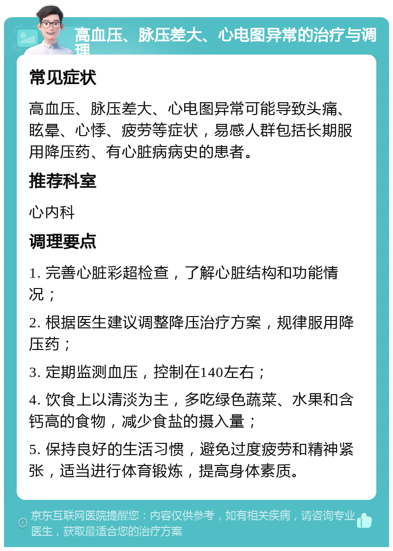 高血压、脉压差大、心电图异常的治疗与调理 常见症状 高血压、脉压差大、心电图异常可能导致头痛、眩晕、心悸、疲劳等症状，易感人群包括长期服用降压药、有心脏病病史的患者。 推荐科室 心内科 调理要点 1. 完善心脏彩超检查，了解心脏结构和功能情况； 2. 根据医生建议调整降压治疗方案，规律服用降压药； 3. 定期监测血压，控制在140左右； 4. 饮食上以清淡为主，多吃绿色蔬菜、水果和含钙高的食物，减少食盐的摄入量； 5. 保持良好的生活习惯，避免过度疲劳和精神紧张，适当进行体育锻炼，提高身体素质。