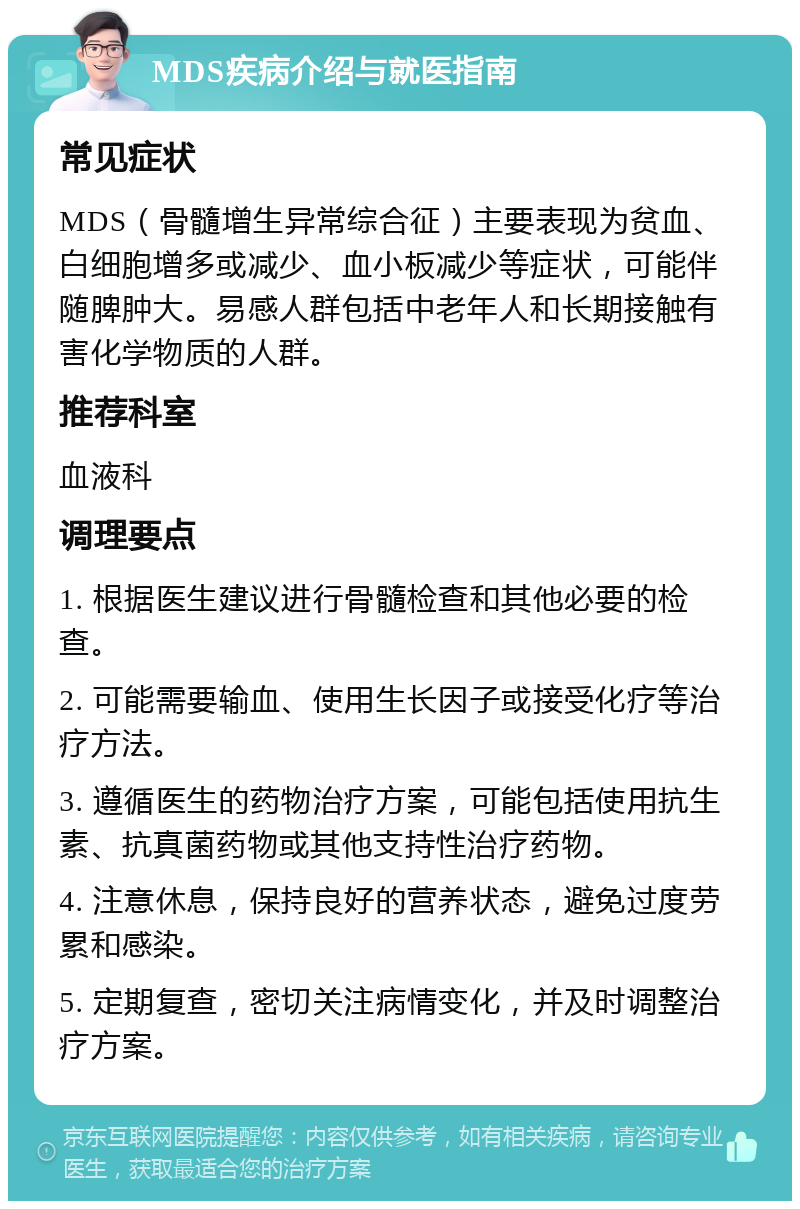 MDS疾病介绍与就医指南 常见症状 MDS（骨髓增生异常综合征）主要表现为贫血、白细胞增多或减少、血小板减少等症状，可能伴随脾肿大。易感人群包括中老年人和长期接触有害化学物质的人群。 推荐科室 血液科 调理要点 1. 根据医生建议进行骨髓检查和其他必要的检查。 2. 可能需要输血、使用生长因子或接受化疗等治疗方法。 3. 遵循医生的药物治疗方案，可能包括使用抗生素、抗真菌药物或其他支持性治疗药物。 4. 注意休息，保持良好的营养状态，避免过度劳累和感染。 5. 定期复查，密切关注病情变化，并及时调整治疗方案。