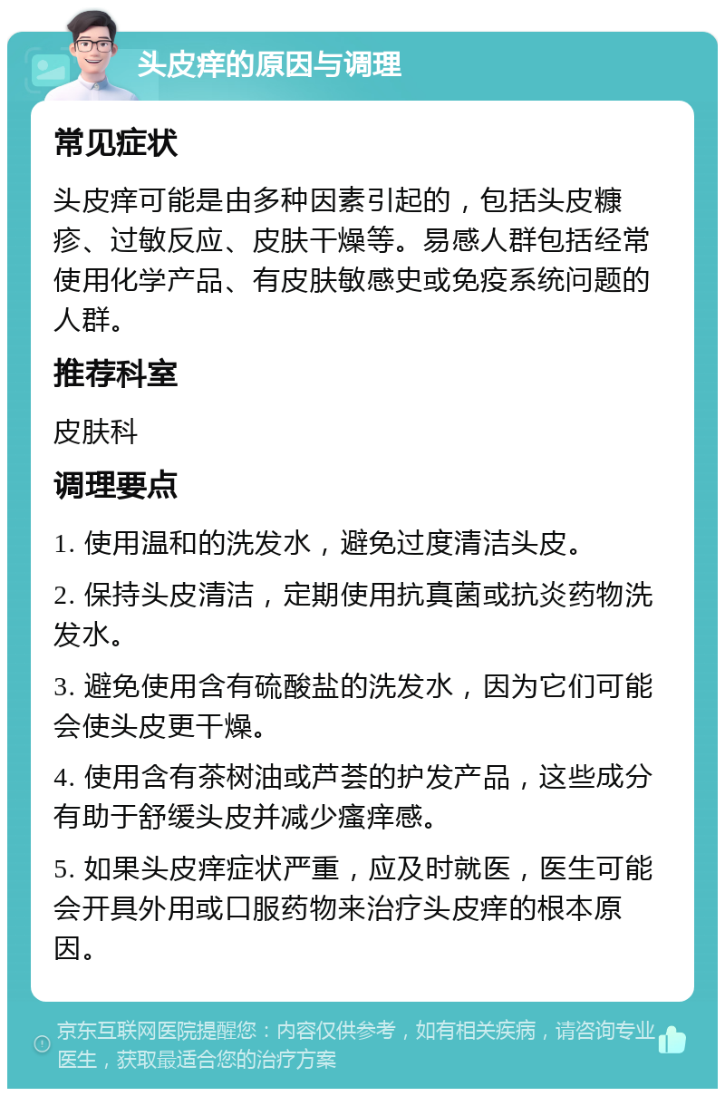 头皮痒的原因与调理 常见症状 头皮痒可能是由多种因素引起的，包括头皮糠疹、过敏反应、皮肤干燥等。易感人群包括经常使用化学产品、有皮肤敏感史或免疫系统问题的人群。 推荐科室 皮肤科 调理要点 1. 使用温和的洗发水，避免过度清洁头皮。 2. 保持头皮清洁，定期使用抗真菌或抗炎药物洗发水。 3. 避免使用含有硫酸盐的洗发水，因为它们可能会使头皮更干燥。 4. 使用含有茶树油或芦荟的护发产品，这些成分有助于舒缓头皮并减少瘙痒感。 5. 如果头皮痒症状严重，应及时就医，医生可能会开具外用或口服药物来治疗头皮痒的根本原因。