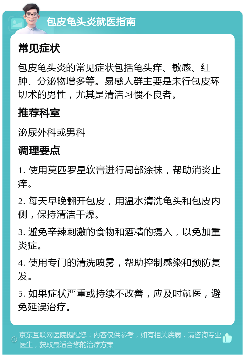 包皮龟头炎就医指南 常见症状 包皮龟头炎的常见症状包括龟头痒、敏感、红肿、分泌物增多等。易感人群主要是未行包皮环切术的男性，尤其是清洁习惯不良者。 推荐科室 泌尿外科或男科 调理要点 1. 使用莫匹罗星软膏进行局部涂抹，帮助消炎止痒。 2. 每天早晚翻开包皮，用温水清洗龟头和包皮内侧，保持清洁干燥。 3. 避免辛辣刺激的食物和酒精的摄入，以免加重炎症。 4. 使用专门的清洗喷雾，帮助控制感染和预防复发。 5. 如果症状严重或持续不改善，应及时就医，避免延误治疗。