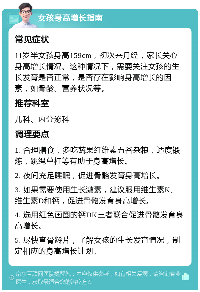 女孩身高增长指南 常见症状 11岁半女孩身高159cm，初次来月经，家长关心身高增长情况。这种情况下，需要关注女孩的生长发育是否正常，是否存在影响身高增长的因素，如骨龄、营养状况等。 推荐科室 儿科、内分泌科 调理要点 1. 合理膳食，多吃蔬果纤维素五谷杂粮，适度锻炼，跳绳单杠等有助于身高增长。 2. 夜间充足睡眠，促进骨骼发育身高增长。 3. 如果需要使用生长激素，建议服用维生素K、维生素D和钙，促进骨骼发育身高增长。 4. 选用红色画圈的钙DK三者联合促进骨骼发育身高增长。 5. 尽快查骨龄片，了解女孩的生长发育情况，制定相应的身高增长计划。