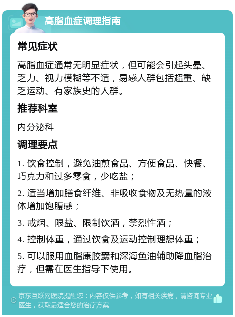 高脂血症调理指南 常见症状 高脂血症通常无明显症状，但可能会引起头晕、乏力、视力模糊等不适，易感人群包括超重、缺乏运动、有家族史的人群。 推荐科室 内分泌科 调理要点 1. 饮食控制，避免油煎食品、方便食品、快餐、巧克力和过多零食，少吃盐； 2. 适当增加膳食纤维、非吸收食物及无热量的液体增加饱腹感； 3. 戒烟、限盐、限制饮酒，禁烈性酒； 4. 控制体重，通过饮食及运动控制理想体重； 5. 可以服用血脂康胶囊和深海鱼油辅助降血脂治疗，但需在医生指导下使用。