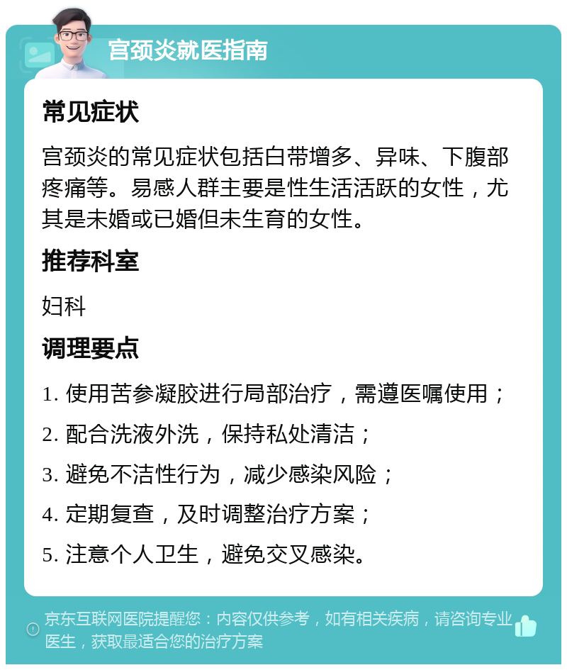 宫颈炎就医指南 常见症状 宫颈炎的常见症状包括白带增多、异味、下腹部疼痛等。易感人群主要是性生活活跃的女性，尤其是未婚或已婚但未生育的女性。 推荐科室 妇科 调理要点 1. 使用苦参凝胶进行局部治疗，需遵医嘱使用； 2. 配合洗液外洗，保持私处清洁； 3. 避免不洁性行为，减少感染风险； 4. 定期复查，及时调整治疗方案； 5. 注意个人卫生，避免交叉感染。