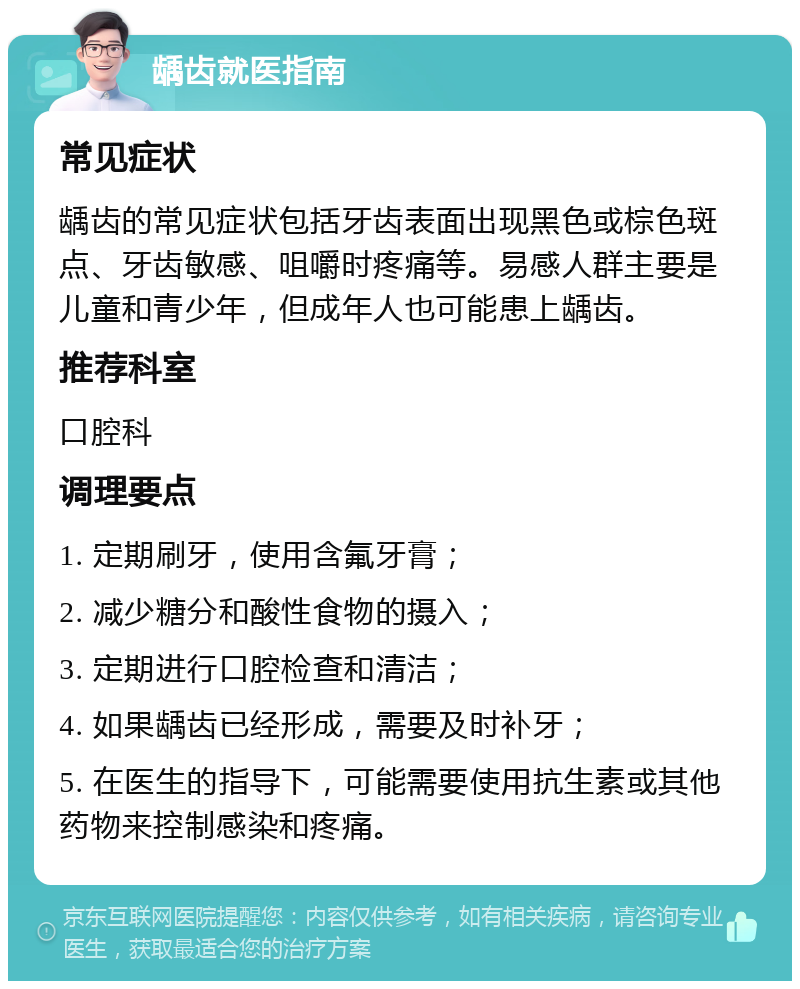 龋齿就医指南 常见症状 龋齿的常见症状包括牙齿表面出现黑色或棕色斑点、牙齿敏感、咀嚼时疼痛等。易感人群主要是儿童和青少年，但成年人也可能患上龋齿。 推荐科室 口腔科 调理要点 1. 定期刷牙，使用含氟牙膏； 2. 减少糖分和酸性食物的摄入； 3. 定期进行口腔检查和清洁； 4. 如果龋齿已经形成，需要及时补牙； 5. 在医生的指导下，可能需要使用抗生素或其他药物来控制感染和疼痛。