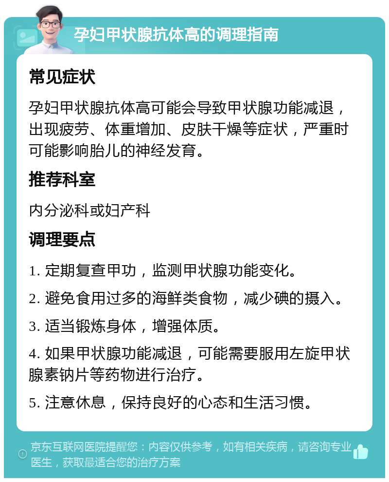 孕妇甲状腺抗体高的调理指南 常见症状 孕妇甲状腺抗体高可能会导致甲状腺功能减退，出现疲劳、体重增加、皮肤干燥等症状，严重时可能影响胎儿的神经发育。 推荐科室 内分泌科或妇产科 调理要点 1. 定期复查甲功，监测甲状腺功能变化。 2. 避免食用过多的海鲜类食物，减少碘的摄入。 3. 适当锻炼身体，增强体质。 4. 如果甲状腺功能减退，可能需要服用左旋甲状腺素钠片等药物进行治疗。 5. 注意休息，保持良好的心态和生活习惯。