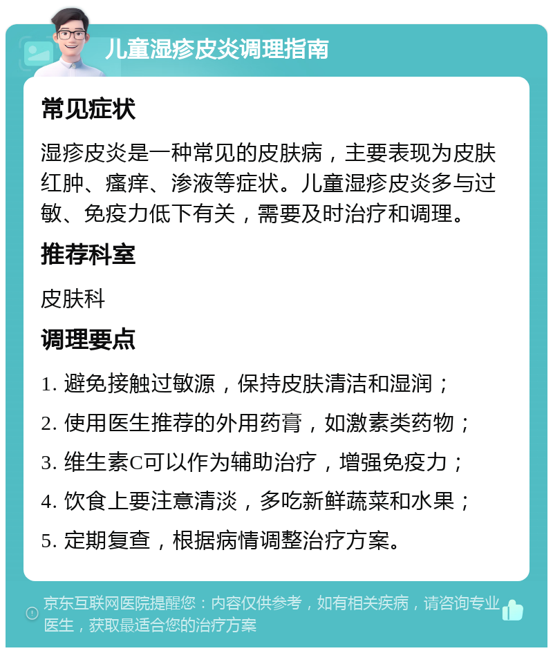 儿童湿疹皮炎调理指南 常见症状 湿疹皮炎是一种常见的皮肤病，主要表现为皮肤红肿、瘙痒、渗液等症状。儿童湿疹皮炎多与过敏、免疫力低下有关，需要及时治疗和调理。 推荐科室 皮肤科 调理要点 1. 避免接触过敏源，保持皮肤清洁和湿润； 2. 使用医生推荐的外用药膏，如激素类药物； 3. 维生素C可以作为辅助治疗，增强免疫力； 4. 饮食上要注意清淡，多吃新鲜蔬菜和水果； 5. 定期复查，根据病情调整治疗方案。