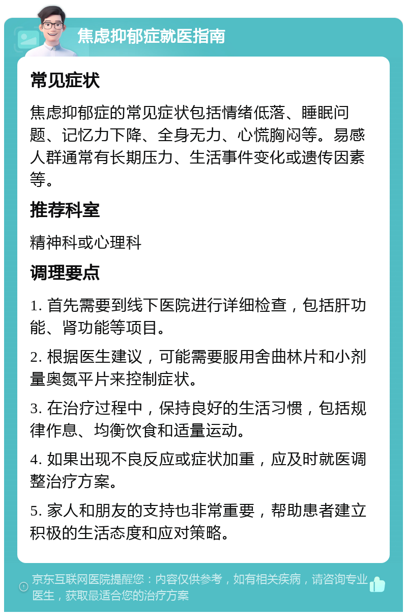 焦虑抑郁症就医指南 常见症状 焦虑抑郁症的常见症状包括情绪低落、睡眠问题、记忆力下降、全身无力、心慌胸闷等。易感人群通常有长期压力、生活事件变化或遗传因素等。 推荐科室 精神科或心理科 调理要点 1. 首先需要到线下医院进行详细检查，包括肝功能、肾功能等项目。 2. 根据医生建议，可能需要服用舍曲林片和小剂量奥氮平片来控制症状。 3. 在治疗过程中，保持良好的生活习惯，包括规律作息、均衡饮食和适量运动。 4. 如果出现不良反应或症状加重，应及时就医调整治疗方案。 5. 家人和朋友的支持也非常重要，帮助患者建立积极的生活态度和应对策略。