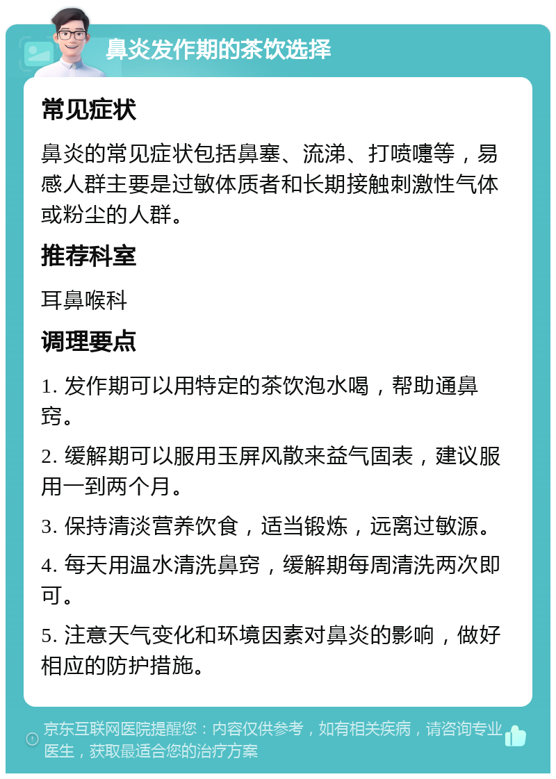 鼻炎发作期的茶饮选择 常见症状 鼻炎的常见症状包括鼻塞、流涕、打喷嚏等，易感人群主要是过敏体质者和长期接触刺激性气体或粉尘的人群。 推荐科室 耳鼻喉科 调理要点 1. 发作期可以用特定的茶饮泡水喝，帮助通鼻窍。 2. 缓解期可以服用玉屏风散来益气固表，建议服用一到两个月。 3. 保持清淡营养饮食，适当锻炼，远离过敏源。 4. 每天用温水清洗鼻窍，缓解期每周清洗两次即可。 5. 注意天气变化和环境因素对鼻炎的影响，做好相应的防护措施。