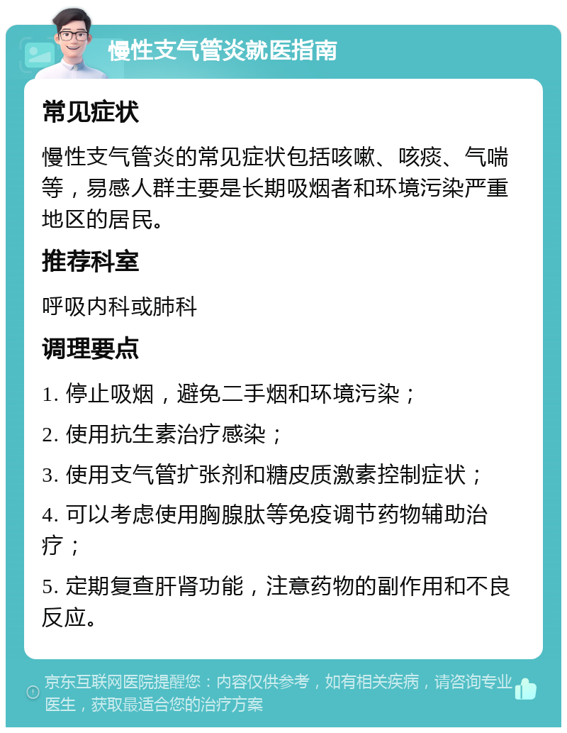 慢性支气管炎就医指南 常见症状 慢性支气管炎的常见症状包括咳嗽、咳痰、气喘等，易感人群主要是长期吸烟者和环境污染严重地区的居民。 推荐科室 呼吸内科或肺科 调理要点 1. 停止吸烟，避免二手烟和环境污染； 2. 使用抗生素治疗感染； 3. 使用支气管扩张剂和糖皮质激素控制症状； 4. 可以考虑使用胸腺肽等免疫调节药物辅助治疗； 5. 定期复查肝肾功能，注意药物的副作用和不良反应。