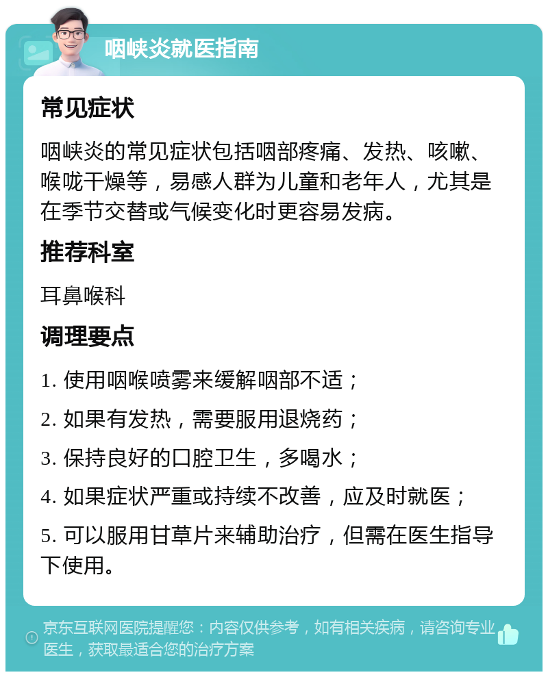 咽峡炎就医指南 常见症状 咽峡炎的常见症状包括咽部疼痛、发热、咳嗽、喉咙干燥等，易感人群为儿童和老年人，尤其是在季节交替或气候变化时更容易发病。 推荐科室 耳鼻喉科 调理要点 1. 使用咽喉喷雾来缓解咽部不适； 2. 如果有发热，需要服用退烧药； 3. 保持良好的口腔卫生，多喝水； 4. 如果症状严重或持续不改善，应及时就医； 5. 可以服用甘草片来辅助治疗，但需在医生指导下使用。