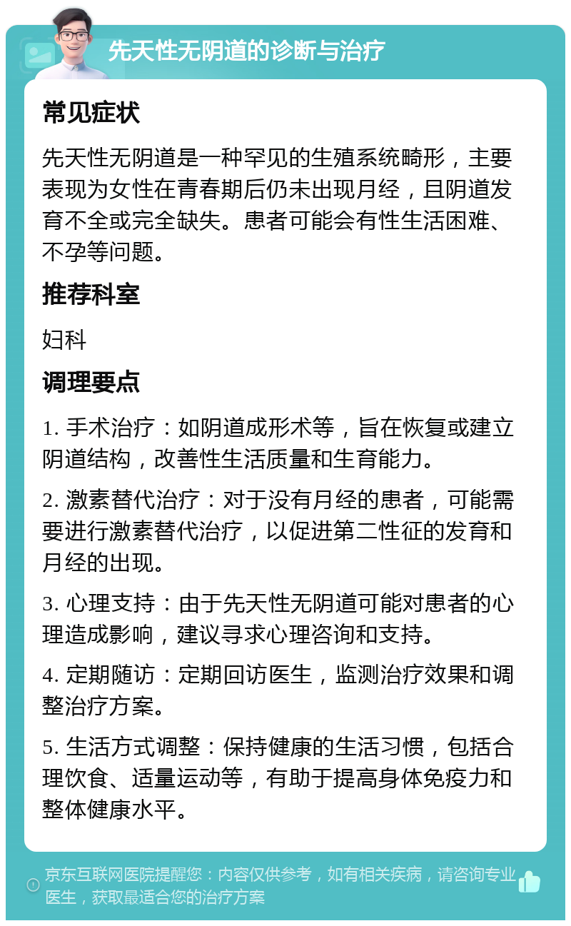 先天性无阴道的诊断与治疗 常见症状 先天性无阴道是一种罕见的生殖系统畸形，主要表现为女性在青春期后仍未出现月经，且阴道发育不全或完全缺失。患者可能会有性生活困难、不孕等问题。 推荐科室 妇科 调理要点 1. 手术治疗：如阴道成形术等，旨在恢复或建立阴道结构，改善性生活质量和生育能力。 2. 激素替代治疗：对于没有月经的患者，可能需要进行激素替代治疗，以促进第二性征的发育和月经的出现。 3. 心理支持：由于先天性无阴道可能对患者的心理造成影响，建议寻求心理咨询和支持。 4. 定期随访：定期回访医生，监测治疗效果和调整治疗方案。 5. 生活方式调整：保持健康的生活习惯，包括合理饮食、适量运动等，有助于提高身体免疫力和整体健康水平。