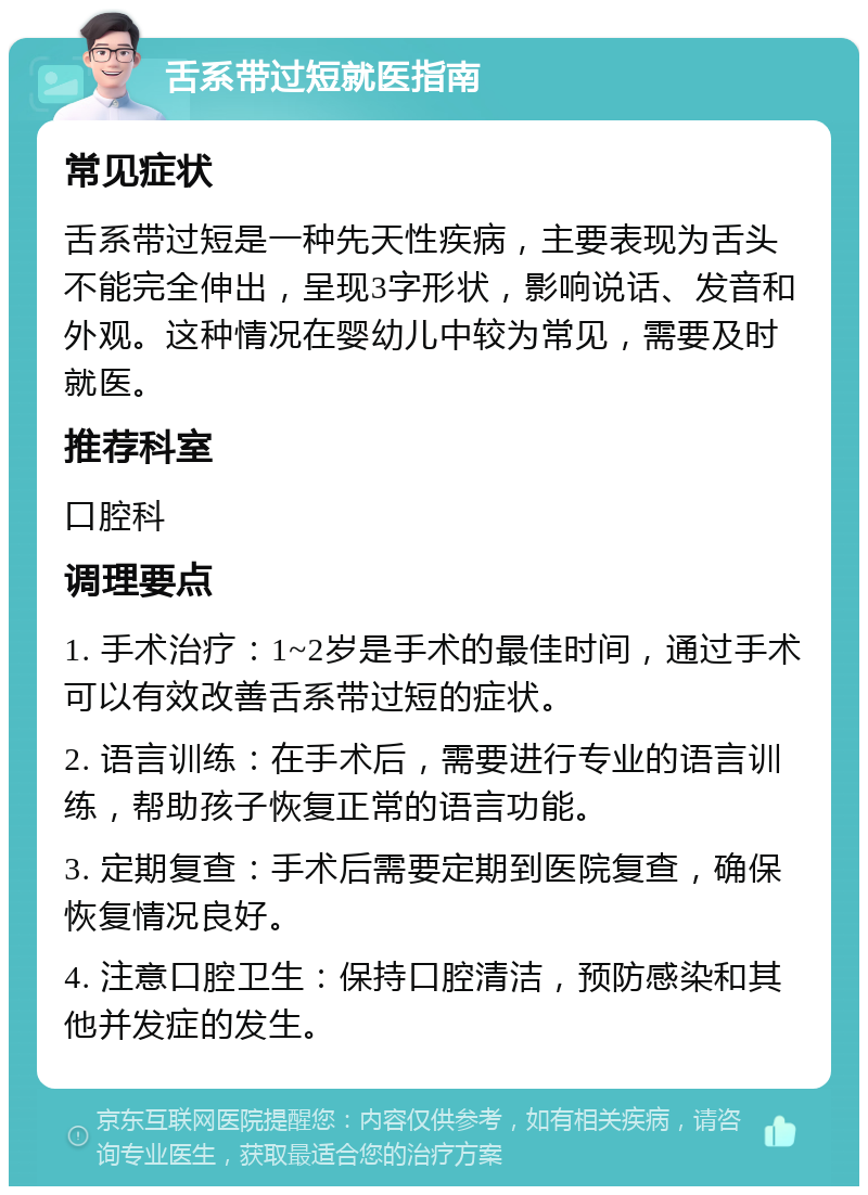 舌系带过短就医指南 常见症状 舌系带过短是一种先天性疾病，主要表现为舌头不能完全伸出，呈现3字形状，影响说话、发音和外观。这种情况在婴幼儿中较为常见，需要及时就医。 推荐科室 口腔科 调理要点 1. 手术治疗：1~2岁是手术的最佳时间，通过手术可以有效改善舌系带过短的症状。 2. 语言训练：在手术后，需要进行专业的语言训练，帮助孩子恢复正常的语言功能。 3. 定期复查：手术后需要定期到医院复查，确保恢复情况良好。 4. 注意口腔卫生：保持口腔清洁，预防感染和其他并发症的发生。