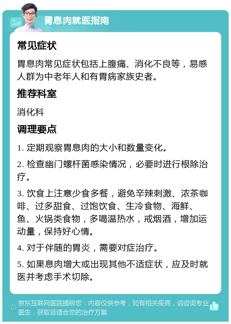 胃息肉就医指南 常见症状 胃息肉常见症状包括上腹痛、消化不良等，易感人群为中老年人和有胃病家族史者。 推荐科室 消化科 调理要点 1. 定期观察胃息肉的大小和数量变化。 2. 检查幽门螺杆菌感染情况，必要时进行根除治疗。 3. 饮食上注意少食多餐，避免辛辣刺激、浓茶咖啡、过多甜食、过饱饮食、生冷食物、海鲜、鱼、火锅类食物，多喝温热水，戒烟酒，增加运动量，保持好心情。 4. 对于伴随的胃炎，需要对症治疗。 5. 如果息肉增大或出现其他不适症状，应及时就医并考虑手术切除。