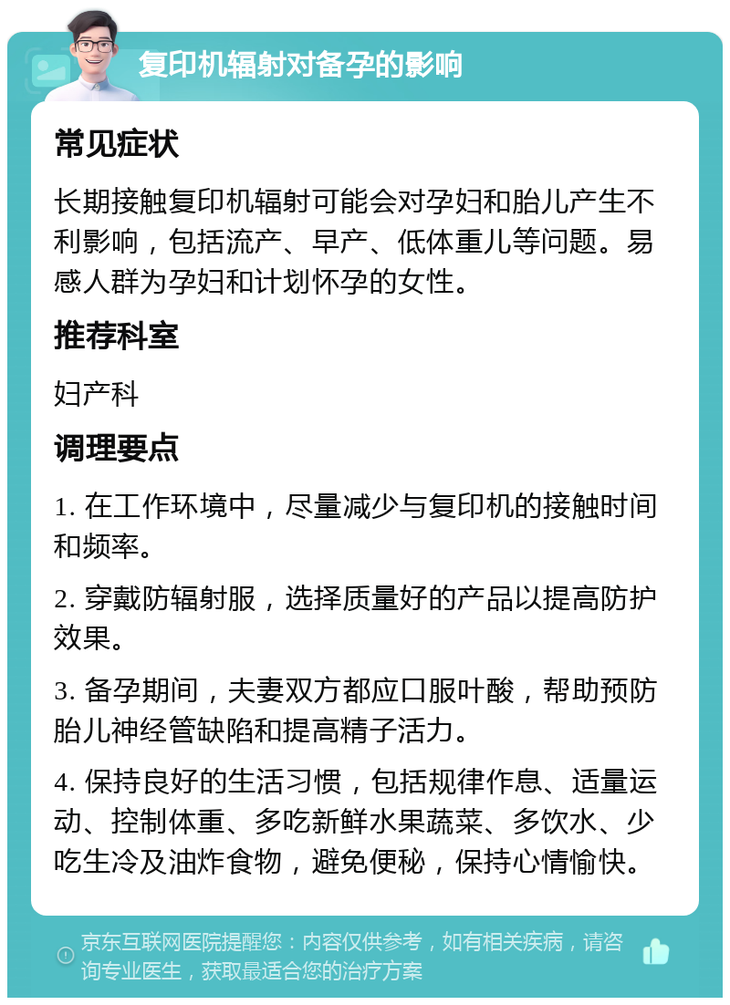 复印机辐射对备孕的影响 常见症状 长期接触复印机辐射可能会对孕妇和胎儿产生不利影响，包括流产、早产、低体重儿等问题。易感人群为孕妇和计划怀孕的女性。 推荐科室 妇产科 调理要点 1. 在工作环境中，尽量减少与复印机的接触时间和频率。 2. 穿戴防辐射服，选择质量好的产品以提高防护效果。 3. 备孕期间，夫妻双方都应口服叶酸，帮助预防胎儿神经管缺陷和提高精子活力。 4. 保持良好的生活习惯，包括规律作息、适量运动、控制体重、多吃新鲜水果蔬菜、多饮水、少吃生冷及油炸食物，避免便秘，保持心情愉快。