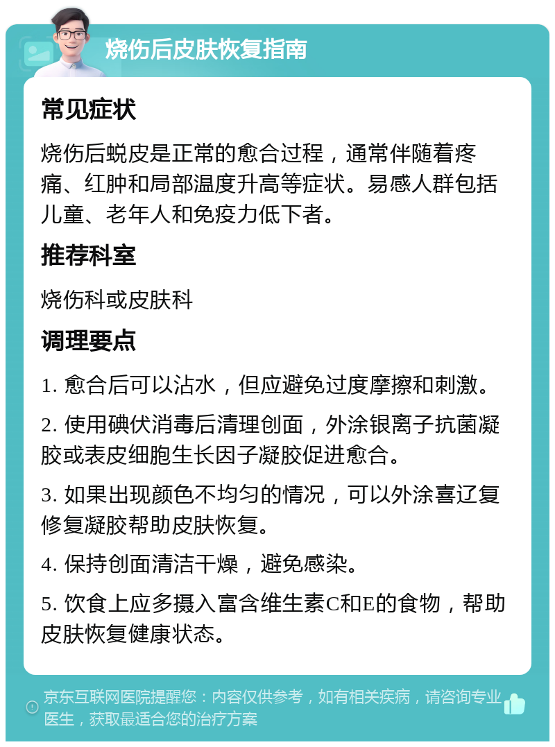 烧伤后皮肤恢复指南 常见症状 烧伤后蜕皮是正常的愈合过程，通常伴随着疼痛、红肿和局部温度升高等症状。易感人群包括儿童、老年人和免疫力低下者。 推荐科室 烧伤科或皮肤科 调理要点 1. 愈合后可以沾水，但应避免过度摩擦和刺激。 2. 使用碘伏消毒后清理创面，外涂银离子抗菌凝胶或表皮细胞生长因子凝胶促进愈合。 3. 如果出现颜色不均匀的情况，可以外涂喜辽复修复凝胶帮助皮肤恢复。 4. 保持创面清洁干燥，避免感染。 5. 饮食上应多摄入富含维生素C和E的食物，帮助皮肤恢复健康状态。