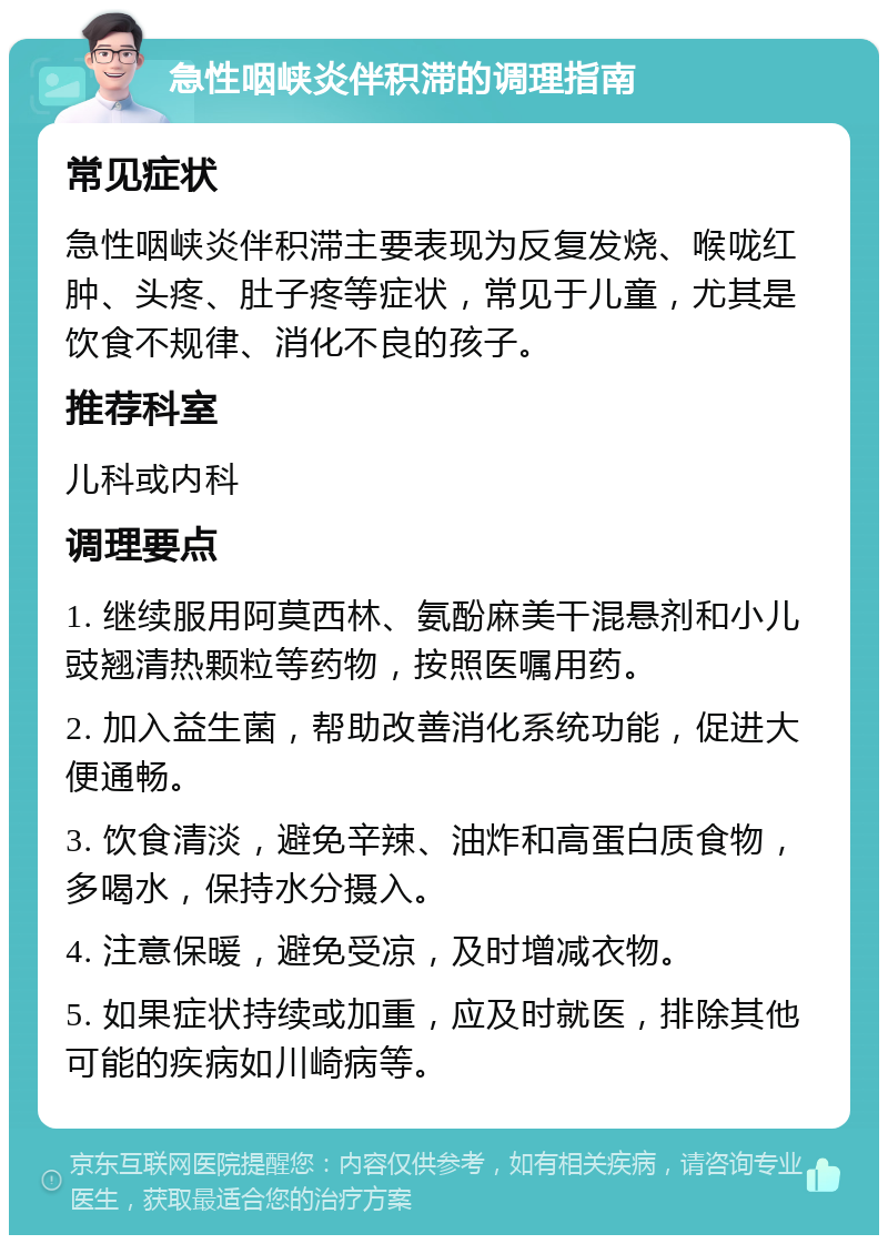 急性咽峡炎伴积滞的调理指南 常见症状 急性咽峡炎伴积滞主要表现为反复发烧、喉咙红肿、头疼、肚子疼等症状，常见于儿童，尤其是饮食不规律、消化不良的孩子。 推荐科室 儿科或内科 调理要点 1. 继续服用阿莫西林、氨酚麻美干混悬剂和小儿豉翘清热颗粒等药物，按照医嘱用药。 2. 加入益生菌，帮助改善消化系统功能，促进大便通畅。 3. 饮食清淡，避免辛辣、油炸和高蛋白质食物，多喝水，保持水分摄入。 4. 注意保暖，避免受凉，及时增减衣物。 5. 如果症状持续或加重，应及时就医，排除其他可能的疾病如川崎病等。