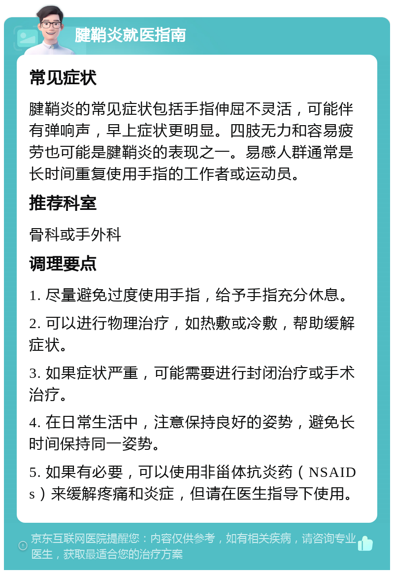 腱鞘炎就医指南 常见症状 腱鞘炎的常见症状包括手指伸屈不灵活，可能伴有弹响声，早上症状更明显。四肢无力和容易疲劳也可能是腱鞘炎的表现之一。易感人群通常是长时间重复使用手指的工作者或运动员。 推荐科室 骨科或手外科 调理要点 1. 尽量避免过度使用手指，给予手指充分休息。 2. 可以进行物理治疗，如热敷或冷敷，帮助缓解症状。 3. 如果症状严重，可能需要进行封闭治疗或手术治疗。 4. 在日常生活中，注意保持良好的姿势，避免长时间保持同一姿势。 5. 如果有必要，可以使用非甾体抗炎药（NSAIDs）来缓解疼痛和炎症，但请在医生指导下使用。