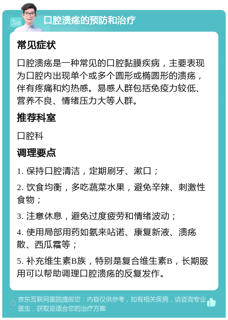 口腔溃疡的预防和治疗 常见症状 口腔溃疡是一种常见的口腔黏膜疾病，主要表现为口腔内出现单个或多个圆形或椭圆形的溃疡，伴有疼痛和灼热感。易感人群包括免疫力较低、营养不良、情绪压力大等人群。 推荐科室 口腔科 调理要点 1. 保持口腔清洁，定期刷牙、漱口； 2. 饮食均衡，多吃蔬菜水果，避免辛辣、刺激性食物； 3. 注意休息，避免过度疲劳和情绪波动； 4. 使用局部用药如氨来呫诺、康复新液、溃疡散、西瓜霜等； 5. 补充维生素B族，特别是复合维生素B，长期服用可以帮助调理口腔溃疡的反复发作。