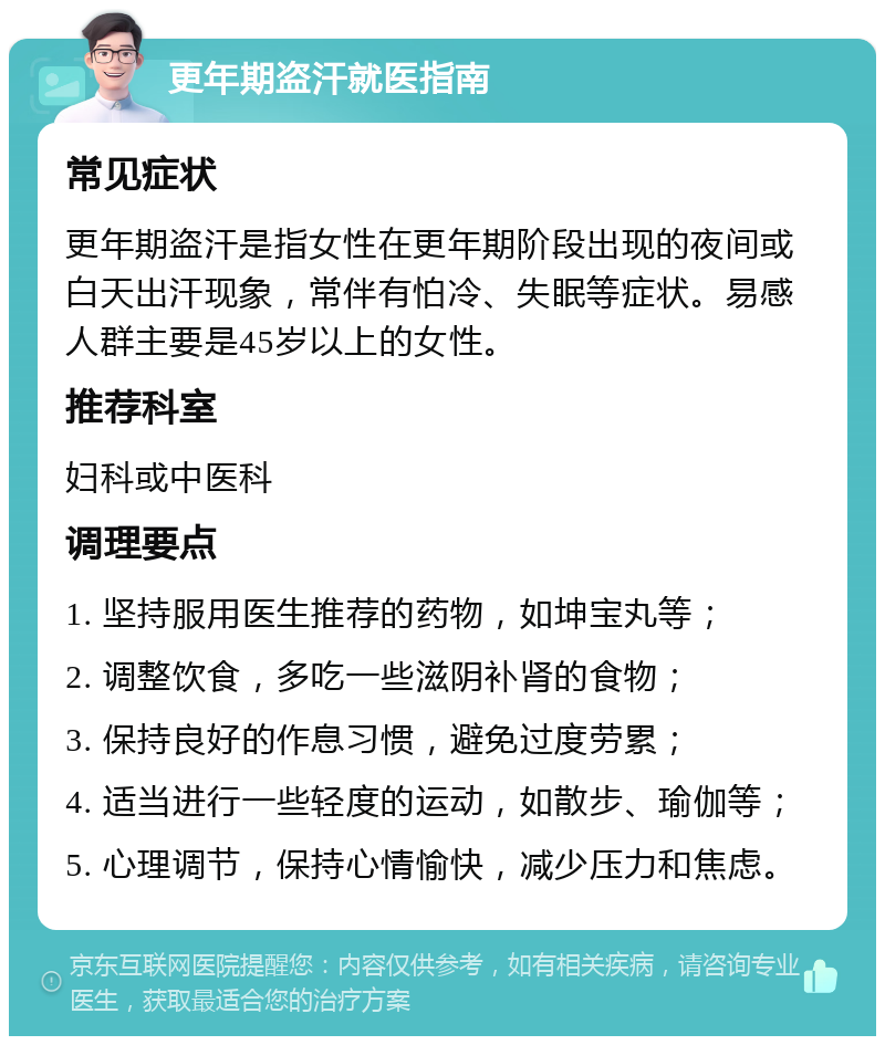 更年期盗汗就医指南 常见症状 更年期盗汗是指女性在更年期阶段出现的夜间或白天出汗现象，常伴有怕冷、失眠等症状。易感人群主要是45岁以上的女性。 推荐科室 妇科或中医科 调理要点 1. 坚持服用医生推荐的药物，如坤宝丸等； 2. 调整饮食，多吃一些滋阴补肾的食物； 3. 保持良好的作息习惯，避免过度劳累； 4. 适当进行一些轻度的运动，如散步、瑜伽等； 5. 心理调节，保持心情愉快，减少压力和焦虑。