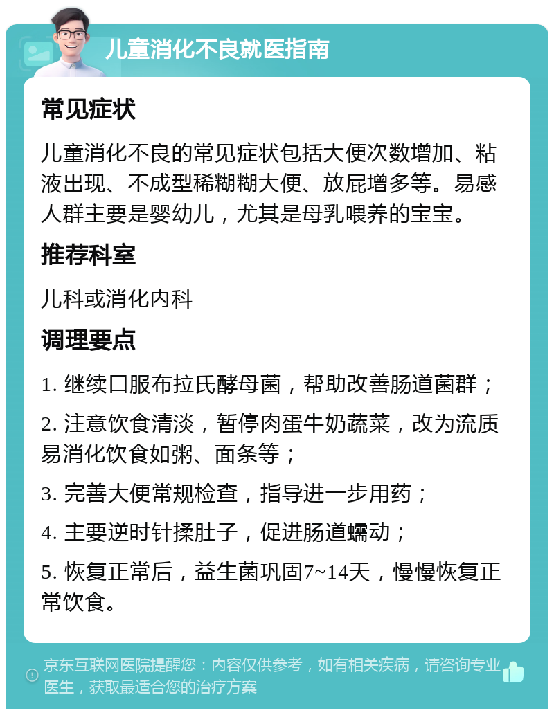 儿童消化不良就医指南 常见症状 儿童消化不良的常见症状包括大便次数增加、粘液出现、不成型稀糊糊大便、放屁增多等。易感人群主要是婴幼儿，尤其是母乳喂养的宝宝。 推荐科室 儿科或消化内科 调理要点 1. 继续口服布拉氏酵母菌，帮助改善肠道菌群； 2. 注意饮食清淡，暂停肉蛋牛奶蔬菜，改为流质易消化饮食如粥、面条等； 3. 完善大便常规检查，指导进一步用药； 4. 主要逆时针揉肚子，促进肠道蠕动； 5. 恢复正常后，益生菌巩固7~14天，慢慢恢复正常饮食。