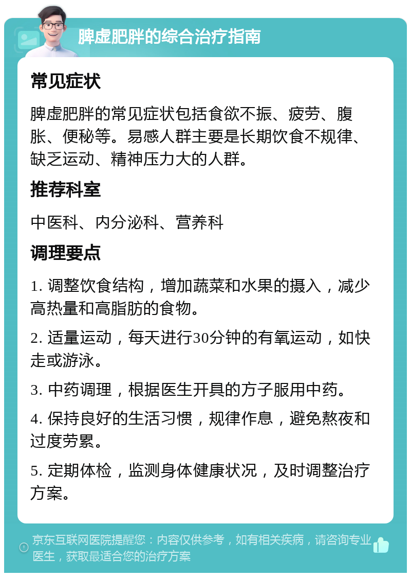 脾虚肥胖的综合治疗指南 常见症状 脾虚肥胖的常见症状包括食欲不振、疲劳、腹胀、便秘等。易感人群主要是长期饮食不规律、缺乏运动、精神压力大的人群。 推荐科室 中医科、内分泌科、营养科 调理要点 1. 调整饮食结构，增加蔬菜和水果的摄入，减少高热量和高脂肪的食物。 2. 适量运动，每天进行30分钟的有氧运动，如快走或游泳。 3. 中药调理，根据医生开具的方子服用中药。 4. 保持良好的生活习惯，规律作息，避免熬夜和过度劳累。 5. 定期体检，监测身体健康状况，及时调整治疗方案。