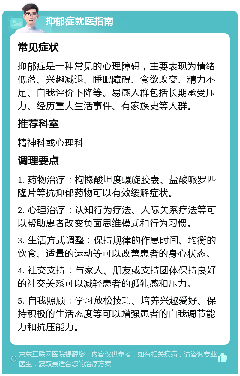 抑郁症就医指南 常见症状 抑郁症是一种常见的心理障碍，主要表现为情绪低落、兴趣减退、睡眠障碍、食欲改变、精力不足、自我评价下降等。易感人群包括长期承受压力、经历重大生活事件、有家族史等人群。 推荐科室 精神科或心理科 调理要点 1. 药物治疗：枸橼酸坦度螺旋胶囊、盐酸哌罗匹隆片等抗抑郁药物可以有效缓解症状。 2. 心理治疗：认知行为疗法、人际关系疗法等可以帮助患者改变负面思维模式和行为习惯。 3. 生活方式调整：保持规律的作息时间、均衡的饮食、适量的运动等可以改善患者的身心状态。 4. 社交支持：与家人、朋友或支持团体保持良好的社交关系可以减轻患者的孤独感和压力。 5. 自我照顾：学习放松技巧、培养兴趣爱好、保持积极的生活态度等可以增强患者的自我调节能力和抗压能力。