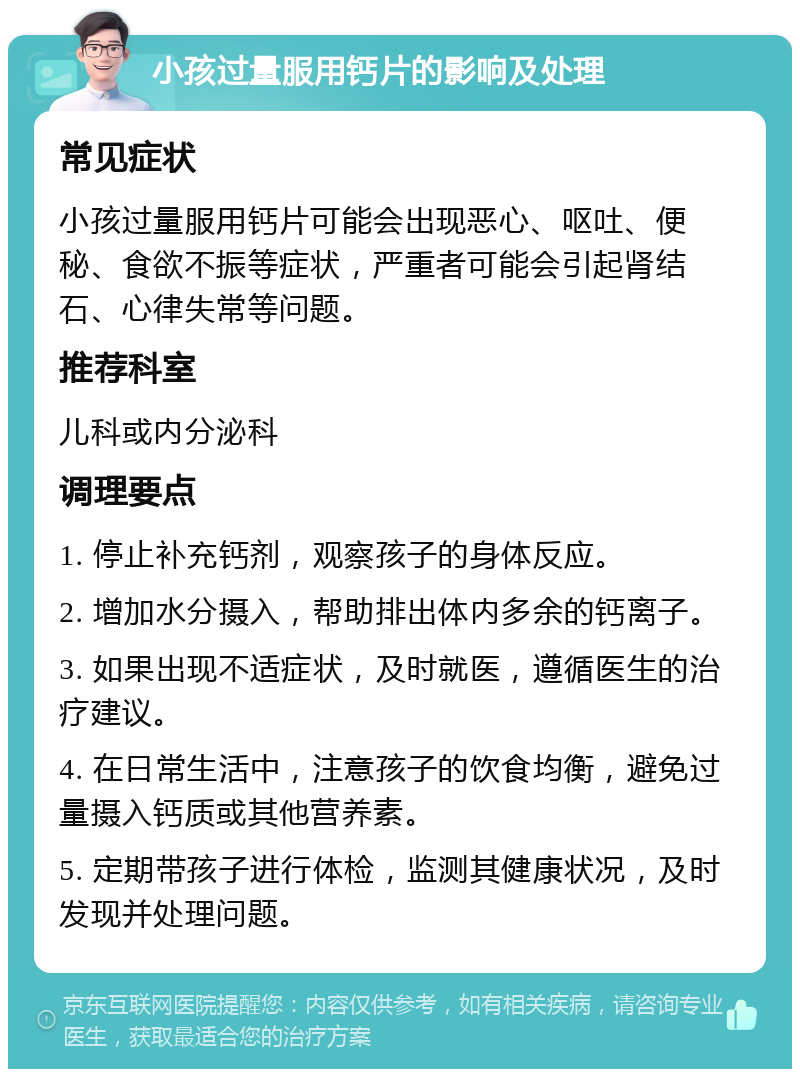 小孩过量服用钙片的影响及处理 常见症状 小孩过量服用钙片可能会出现恶心、呕吐、便秘、食欲不振等症状，严重者可能会引起肾结石、心律失常等问题。 推荐科室 儿科或内分泌科 调理要点 1. 停止补充钙剂，观察孩子的身体反应。 2. 增加水分摄入，帮助排出体内多余的钙离子。 3. 如果出现不适症状，及时就医，遵循医生的治疗建议。 4. 在日常生活中，注意孩子的饮食均衡，避免过量摄入钙质或其他营养素。 5. 定期带孩子进行体检，监测其健康状况，及时发现并处理问题。