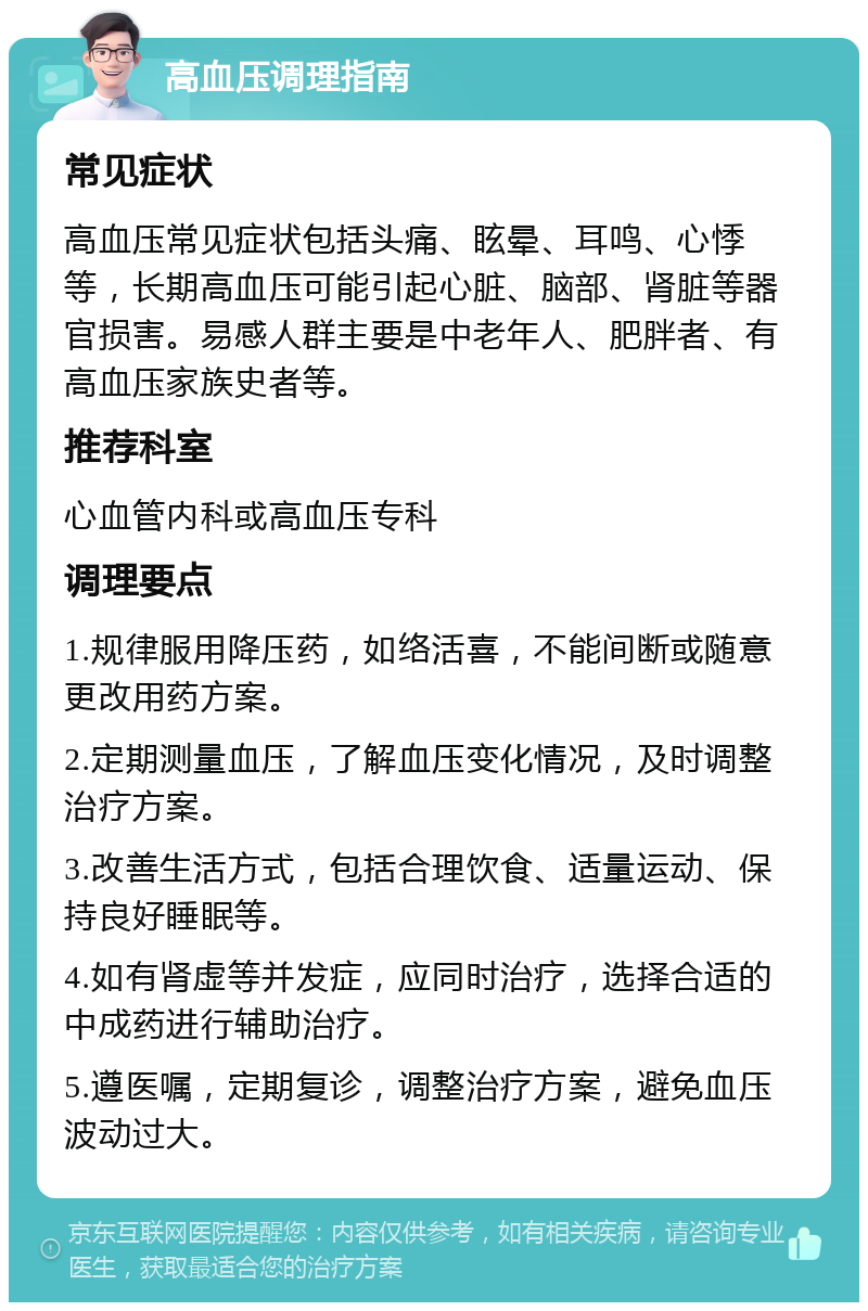 高血压调理指南 常见症状 高血压常见症状包括头痛、眩晕、耳鸣、心悸等，长期高血压可能引起心脏、脑部、肾脏等器官损害。易感人群主要是中老年人、肥胖者、有高血压家族史者等。 推荐科室 心血管内科或高血压专科 调理要点 1.规律服用降压药，如络活喜，不能间断或随意更改用药方案。 2.定期测量血压，了解血压变化情况，及时调整治疗方案。 3.改善生活方式，包括合理饮食、适量运动、保持良好睡眠等。 4.如有肾虚等并发症，应同时治疗，选择合适的中成药进行辅助治疗。 5.遵医嘱，定期复诊，调整治疗方案，避免血压波动过大。