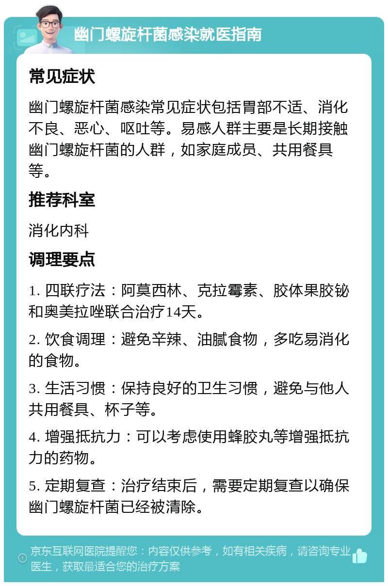 幽门螺旋杆菌感染就医指南 常见症状 幽门螺旋杆菌感染常见症状包括胃部不适、消化不良、恶心、呕吐等。易感人群主要是长期接触幽门螺旋杆菌的人群，如家庭成员、共用餐具等。 推荐科室 消化内科 调理要点 1. 四联疗法：阿莫西林、克拉霉素、胶体果胶铋和奥美拉唑联合治疗14天。 2. 饮食调理：避免辛辣、油腻食物，多吃易消化的食物。 3. 生活习惯：保持良好的卫生习惯，避免与他人共用餐具、杯子等。 4. 增强抵抗力：可以考虑使用蜂胶丸等增强抵抗力的药物。 5. 定期复查：治疗结束后，需要定期复查以确保幽门螺旋杆菌已经被清除。