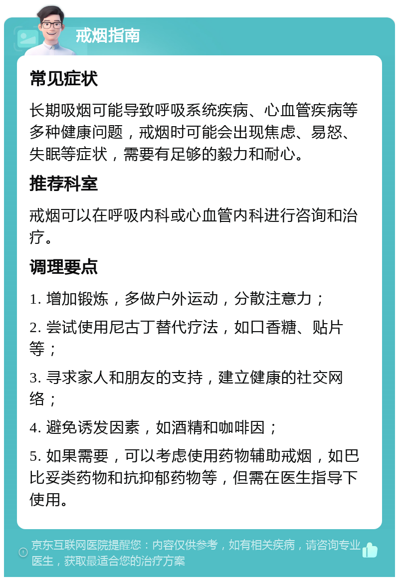 戒烟指南 常见症状 长期吸烟可能导致呼吸系统疾病、心血管疾病等多种健康问题，戒烟时可能会出现焦虑、易怒、失眠等症状，需要有足够的毅力和耐心。 推荐科室 戒烟可以在呼吸内科或心血管内科进行咨询和治疗。 调理要点 1. 增加锻炼，多做户外运动，分散注意力； 2. 尝试使用尼古丁替代疗法，如口香糖、贴片等； 3. 寻求家人和朋友的支持，建立健康的社交网络； 4. 避免诱发因素，如酒精和咖啡因； 5. 如果需要，可以考虑使用药物辅助戒烟，如巴比妥类药物和抗抑郁药物等，但需在医生指导下使用。