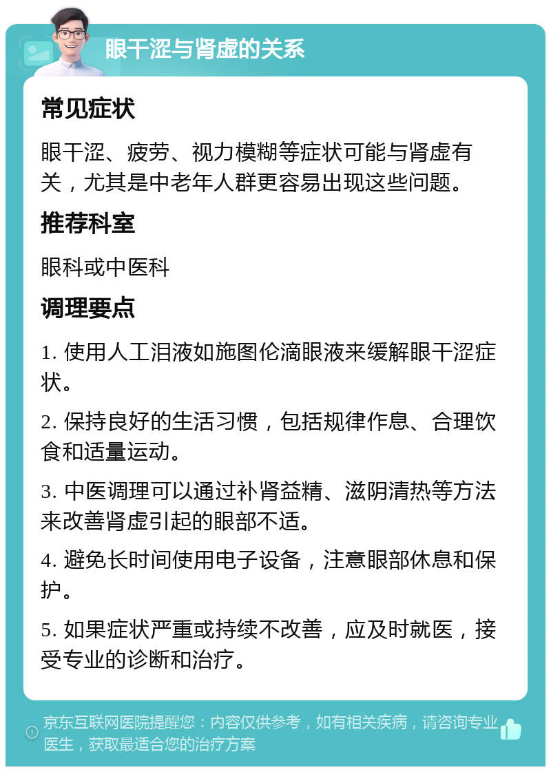 眼干涩与肾虚的关系 常见症状 眼干涩、疲劳、视力模糊等症状可能与肾虚有关，尤其是中老年人群更容易出现这些问题。 推荐科室 眼科或中医科 调理要点 1. 使用人工泪液如施图伦滴眼液来缓解眼干涩症状。 2. 保持良好的生活习惯，包括规律作息、合理饮食和适量运动。 3. 中医调理可以通过补肾益精、滋阴清热等方法来改善肾虚引起的眼部不适。 4. 避免长时间使用电子设备，注意眼部休息和保护。 5. 如果症状严重或持续不改善，应及时就医，接受专业的诊断和治疗。