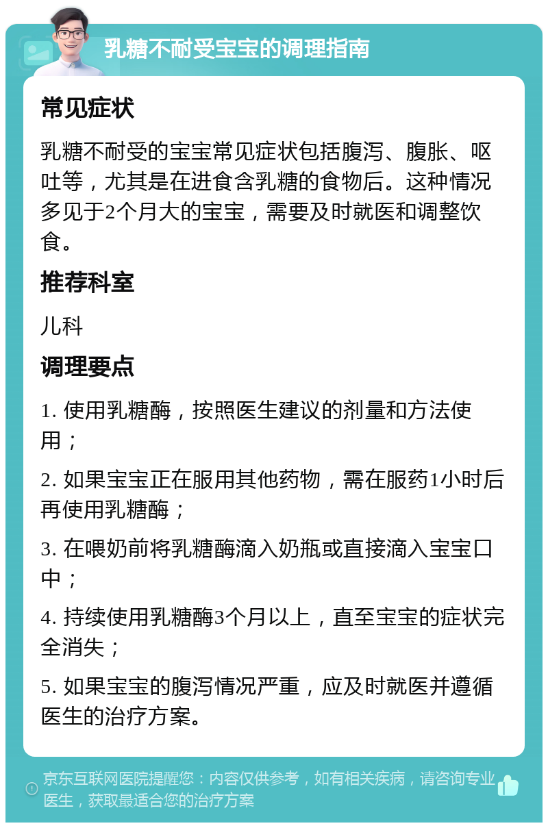 乳糖不耐受宝宝的调理指南 常见症状 乳糖不耐受的宝宝常见症状包括腹泻、腹胀、呕吐等，尤其是在进食含乳糖的食物后。这种情况多见于2个月大的宝宝，需要及时就医和调整饮食。 推荐科室 儿科 调理要点 1. 使用乳糖酶，按照医生建议的剂量和方法使用； 2. 如果宝宝正在服用其他药物，需在服药1小时后再使用乳糖酶； 3. 在喂奶前将乳糖酶滴入奶瓶或直接滴入宝宝口中； 4. 持续使用乳糖酶3个月以上，直至宝宝的症状完全消失； 5. 如果宝宝的腹泻情况严重，应及时就医并遵循医生的治疗方案。