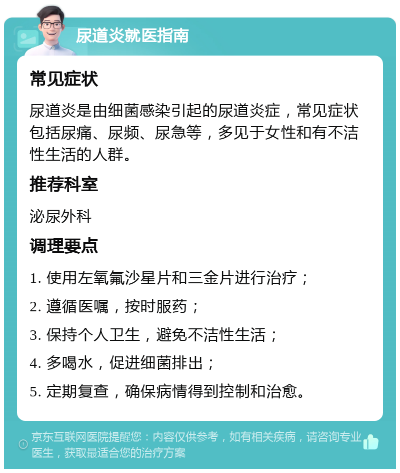 尿道炎就医指南 常见症状 尿道炎是由细菌感染引起的尿道炎症，常见症状包括尿痛、尿频、尿急等，多见于女性和有不洁性生活的人群。 推荐科室 泌尿外科 调理要点 1. 使用左氧氟沙星片和三金片进行治疗； 2. 遵循医嘱，按时服药； 3. 保持个人卫生，避免不洁性生活； 4. 多喝水，促进细菌排出； 5. 定期复查，确保病情得到控制和治愈。