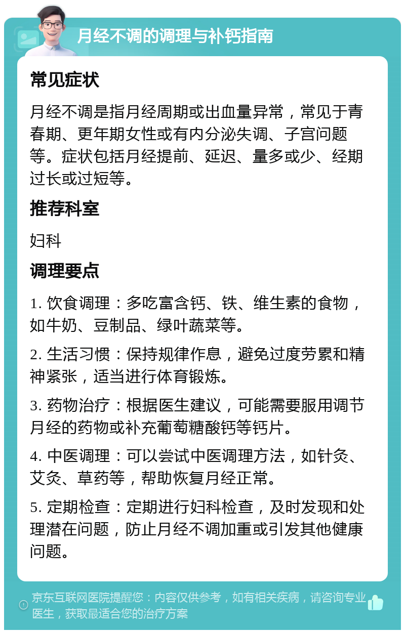 月经不调的调理与补钙指南 常见症状 月经不调是指月经周期或出血量异常，常见于青春期、更年期女性或有内分泌失调、子宫问题等。症状包括月经提前、延迟、量多或少、经期过长或过短等。 推荐科室 妇科 调理要点 1. 饮食调理：多吃富含钙、铁、维生素的食物，如牛奶、豆制品、绿叶蔬菜等。 2. 生活习惯：保持规律作息，避免过度劳累和精神紧张，适当进行体育锻炼。 3. 药物治疗：根据医生建议，可能需要服用调节月经的药物或补充葡萄糖酸钙等钙片。 4. 中医调理：可以尝试中医调理方法，如针灸、艾灸、草药等，帮助恢复月经正常。 5. 定期检查：定期进行妇科检查，及时发现和处理潜在问题，防止月经不调加重或引发其他健康问题。