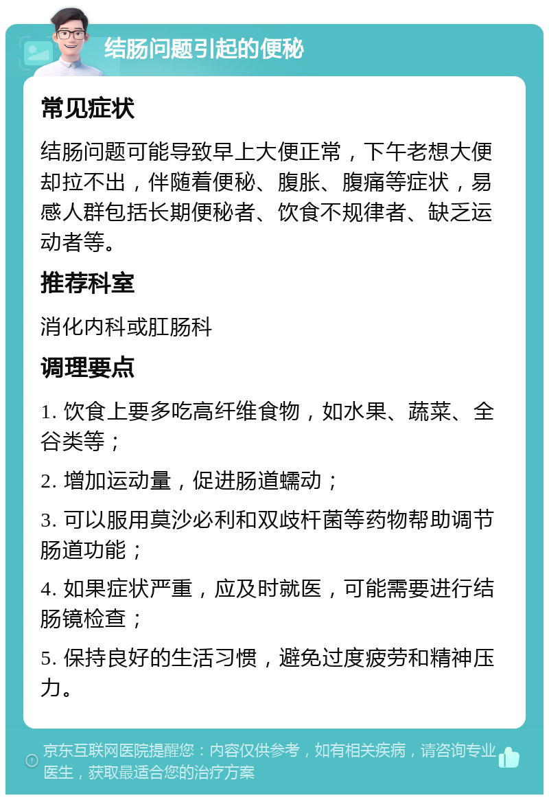 结肠问题引起的便秘 常见症状 结肠问题可能导致早上大便正常，下午老想大便却拉不出，伴随着便秘、腹胀、腹痛等症状，易感人群包括长期便秘者、饮食不规律者、缺乏运动者等。 推荐科室 消化内科或肛肠科 调理要点 1. 饮食上要多吃高纤维食物，如水果、蔬菜、全谷类等； 2. 增加运动量，促进肠道蠕动； 3. 可以服用莫沙必利和双歧杆菌等药物帮助调节肠道功能； 4. 如果症状严重，应及时就医，可能需要进行结肠镜检查； 5. 保持良好的生活习惯，避免过度疲劳和精神压力。