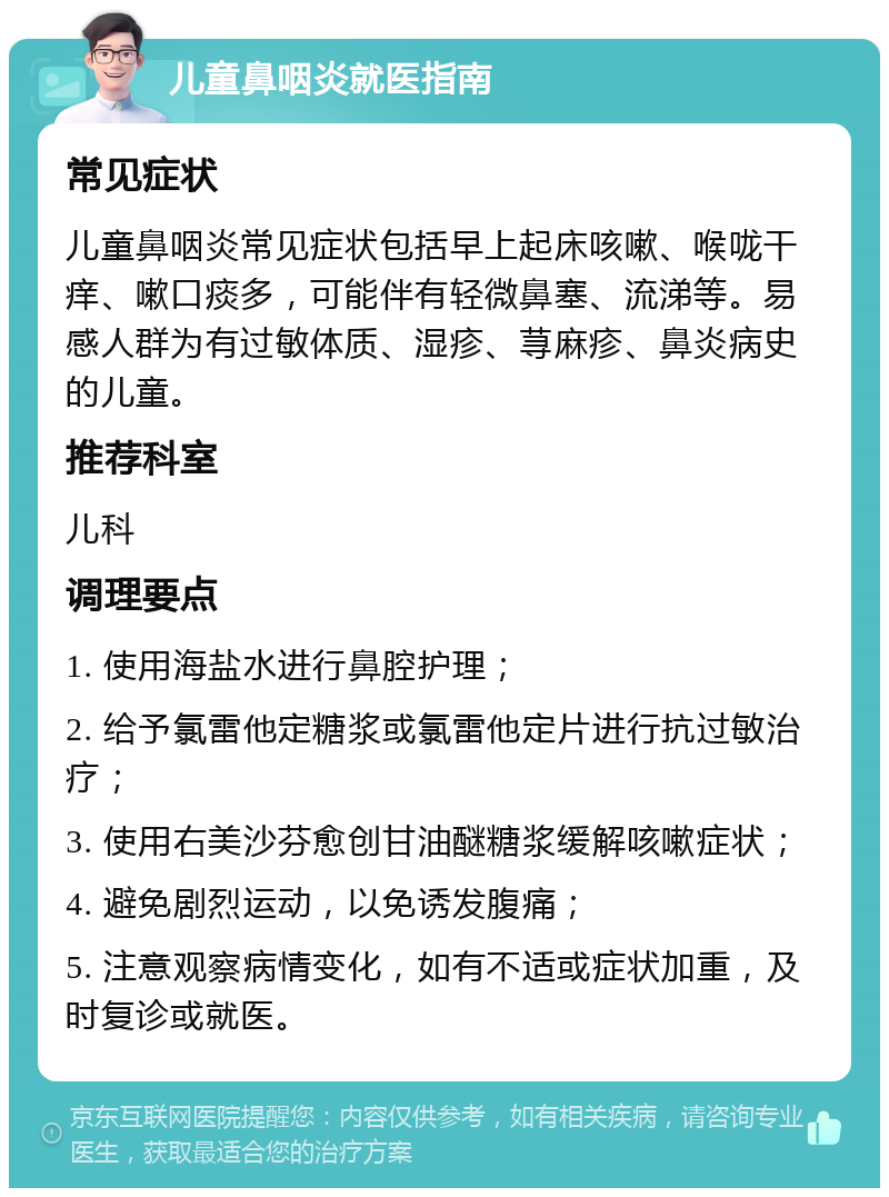 儿童鼻咽炎就医指南 常见症状 儿童鼻咽炎常见症状包括早上起床咳嗽、喉咙干痒、嗽口痰多，可能伴有轻微鼻塞、流涕等。易感人群为有过敏体质、湿疹、荨麻疹、鼻炎病史的儿童。 推荐科室 儿科 调理要点 1. 使用海盐水进行鼻腔护理； 2. 给予氯雷他定糖浆或氯雷他定片进行抗过敏治疗； 3. 使用右美沙芬愈创甘油醚糖浆缓解咳嗽症状； 4. 避免剧烈运动，以免诱发腹痛； 5. 注意观察病情变化，如有不适或症状加重，及时复诊或就医。