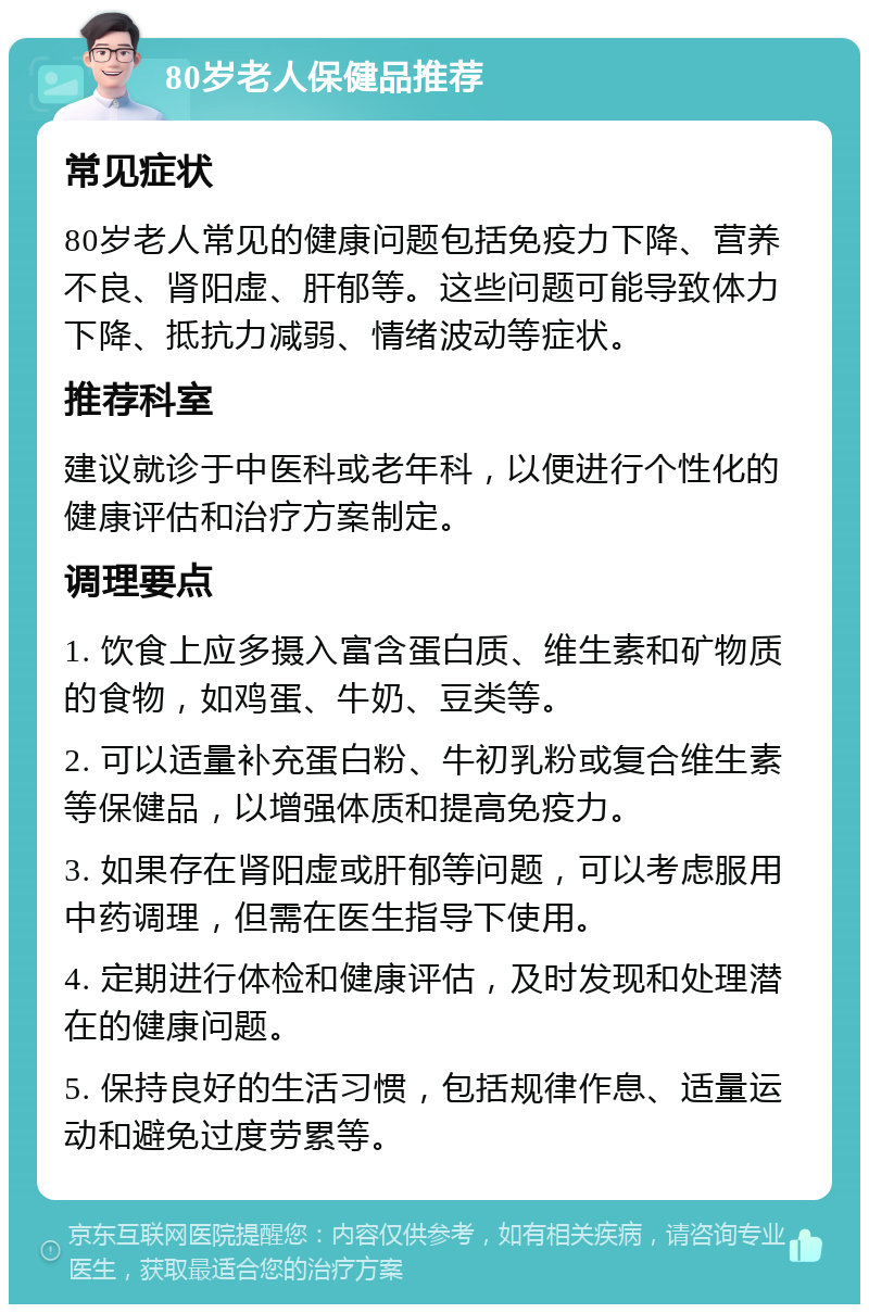 80岁老人保健品推荐 常见症状 80岁老人常见的健康问题包括免疫力下降、营养不良、肾阳虚、肝郁等。这些问题可能导致体力下降、抵抗力减弱、情绪波动等症状。 推荐科室 建议就诊于中医科或老年科，以便进行个性化的健康评估和治疗方案制定。 调理要点 1. 饮食上应多摄入富含蛋白质、维生素和矿物质的食物，如鸡蛋、牛奶、豆类等。 2. 可以适量补充蛋白粉、牛初乳粉或复合维生素等保健品，以增强体质和提高免疫力。 3. 如果存在肾阳虚或肝郁等问题，可以考虑服用中药调理，但需在医生指导下使用。 4. 定期进行体检和健康评估，及时发现和处理潜在的健康问题。 5. 保持良好的生活习惯，包括规律作息、适量运动和避免过度劳累等。