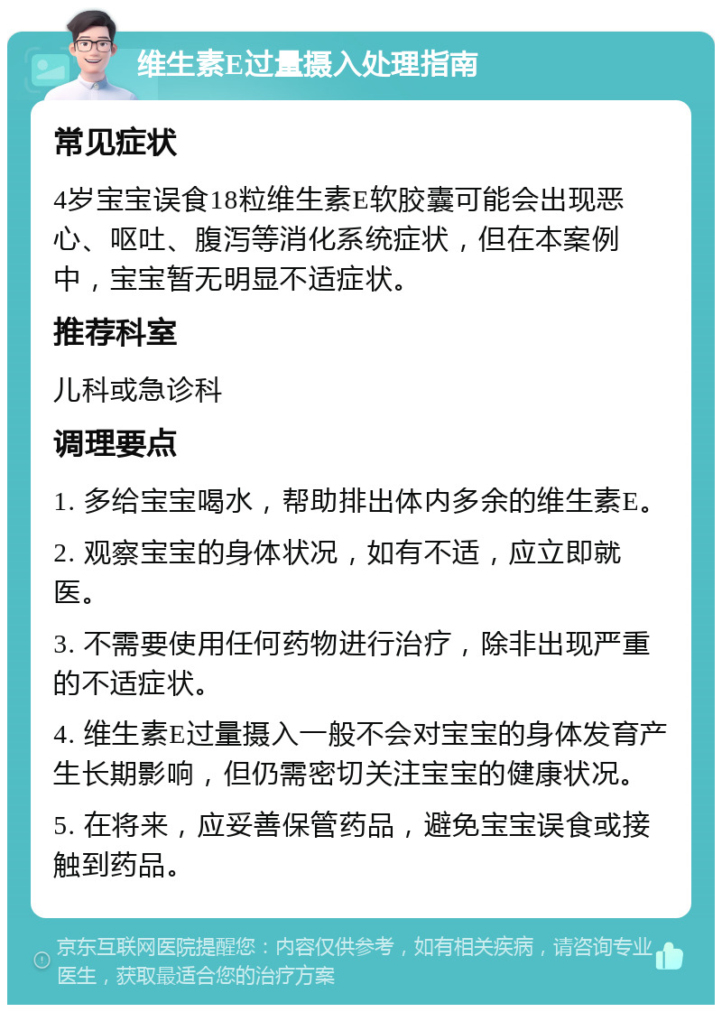 维生素E过量摄入处理指南 常见症状 4岁宝宝误食18粒维生素E软胶囊可能会出现恶心、呕吐、腹泻等消化系统症状，但在本案例中，宝宝暂无明显不适症状。 推荐科室 儿科或急诊科 调理要点 1. 多给宝宝喝水，帮助排出体内多余的维生素E。 2. 观察宝宝的身体状况，如有不适，应立即就医。 3. 不需要使用任何药物进行治疗，除非出现严重的不适症状。 4. 维生素E过量摄入一般不会对宝宝的身体发育产生长期影响，但仍需密切关注宝宝的健康状况。 5. 在将来，应妥善保管药品，避免宝宝误食或接触到药品。