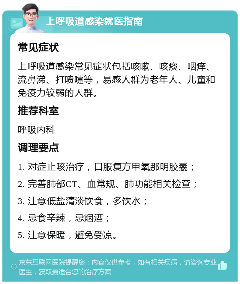 上呼吸道感染就医指南 常见症状 上呼吸道感染常见症状包括咳嗽、咳痰、咽痒、流鼻涕、打喷嚏等，易感人群为老年人、儿童和免疫力较弱的人群。 推荐科室 呼吸内科 调理要点 1. 对症止咳治疗，口服复方甲氧那明胶囊； 2. 完善肺部CT、血常规、肺功能相关检查； 3. 注意低盐清淡饮食，多饮水； 4. 忌食辛辣，忌烟酒； 5. 注意保暖，避免受凉。