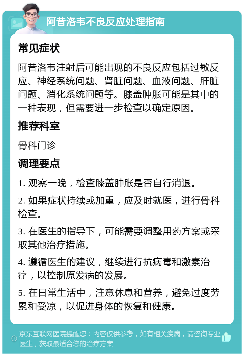 阿昔洛韦不良反应处理指南 常见症状 阿昔洛韦注射后可能出现的不良反应包括过敏反应、神经系统问题、肾脏问题、血液问题、肝脏问题、消化系统问题等。膝盖肿胀可能是其中的一种表现，但需要进一步检查以确定原因。 推荐科室 骨科门诊 调理要点 1. 观察一晚，检查膝盖肿胀是否自行消退。 2. 如果症状持续或加重，应及时就医，进行骨科检查。 3. 在医生的指导下，可能需要调整用药方案或采取其他治疗措施。 4. 遵循医生的建议，继续进行抗病毒和激素治疗，以控制原发病的发展。 5. 在日常生活中，注意休息和营养，避免过度劳累和受凉，以促进身体的恢复和健康。