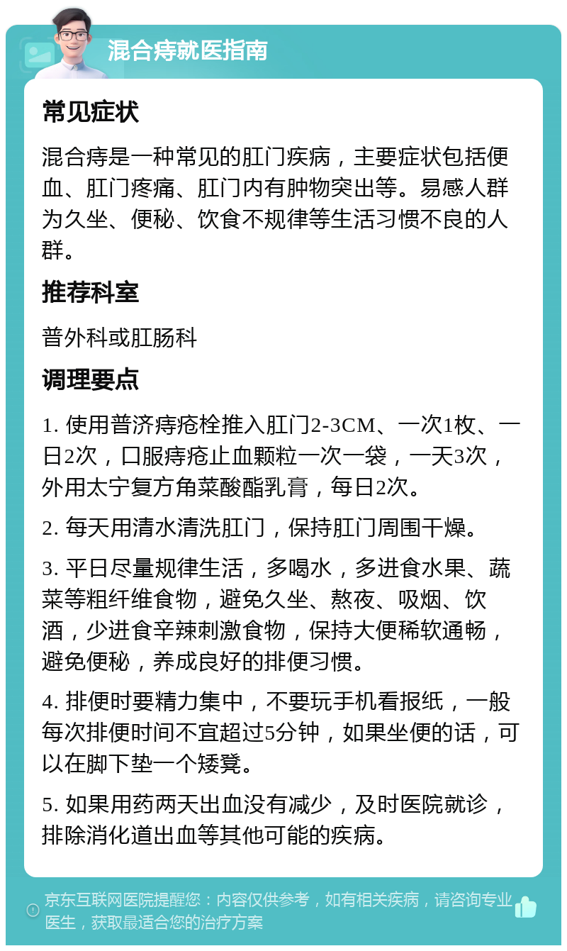 混合痔就医指南 常见症状 混合痔是一种常见的肛门疾病，主要症状包括便血、肛门疼痛、肛门内有肿物突出等。易感人群为久坐、便秘、饮食不规律等生活习惯不良的人群。 推荐科室 普外科或肛肠科 调理要点 1. 使用普济痔疮栓推入肛门2-3CM、一次1枚、一日2次，口服痔疮止血颗粒一次一袋，一天3次，外用太宁复方角菜酸酯乳膏，每日2次。 2. 每天用清水清洗肛门，保持肛门周围干燥。 3. 平日尽量规律生活，多喝水，多进食水果、蔬菜等粗纤维食物，避免久坐、熬夜、吸烟、饮酒，少进食辛辣刺激食物，保持大便稀软通畅，避免便秘，养成良好的排便习惯。 4. 排便时要精力集中，不要玩手机看报纸，一般每次排便时间不宜超过5分钟，如果坐便的话，可以在脚下垫一个矮凳。 5. 如果用药两天出血没有减少，及时医院就诊，排除消化道出血等其他可能的疾病。