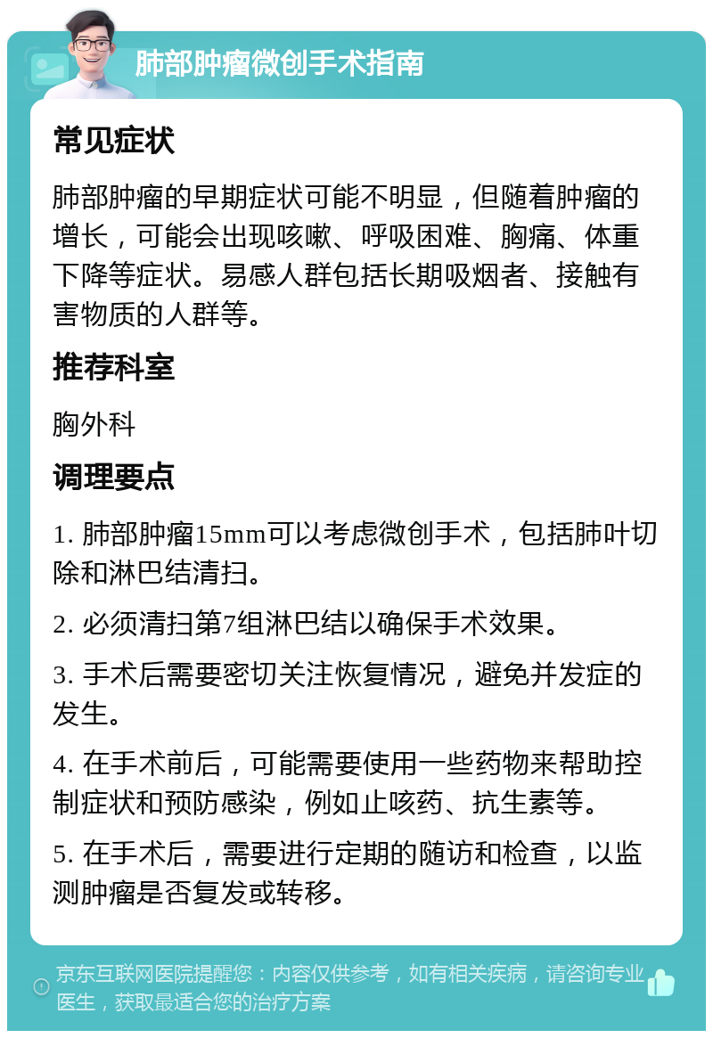 肺部肿瘤微创手术指南 常见症状 肺部肿瘤的早期症状可能不明显，但随着肿瘤的增长，可能会出现咳嗽、呼吸困难、胸痛、体重下降等症状。易感人群包括长期吸烟者、接触有害物质的人群等。 推荐科室 胸外科 调理要点 1. 肺部肿瘤15mm可以考虑微创手术，包括肺叶切除和淋巴结清扫。 2. 必须清扫第7组淋巴结以确保手术效果。 3. 手术后需要密切关注恢复情况，避免并发症的发生。 4. 在手术前后，可能需要使用一些药物来帮助控制症状和预防感染，例如止咳药、抗生素等。 5. 在手术后，需要进行定期的随访和检查，以监测肿瘤是否复发或转移。